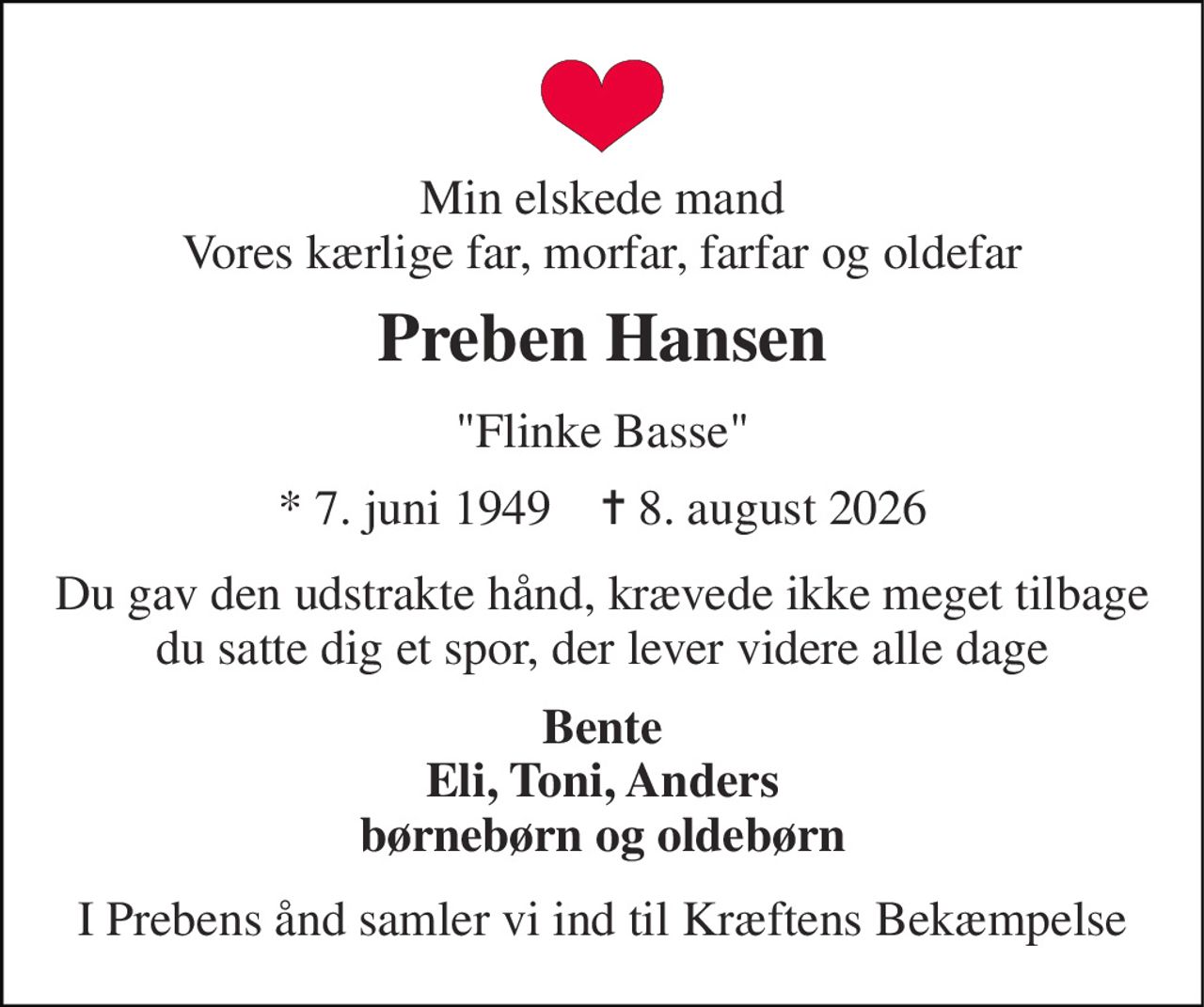 Min elskede mand Vores kærlige far, morfar, farfar og oldefar 
Preben Hansen 
"Flinke Basse" 
*​ 7. juni 1949​    ✝​ 8. august 2026 
Du gav den udstrakte hånd, krævede ikke meget tilbage du satte dig et spor, der lever videre alle dage 
Bente Eli, Toni, Anders børnebørn og oldebørn 
I Prebens ånd samler vi ind til Kræftens Bekæmpelse