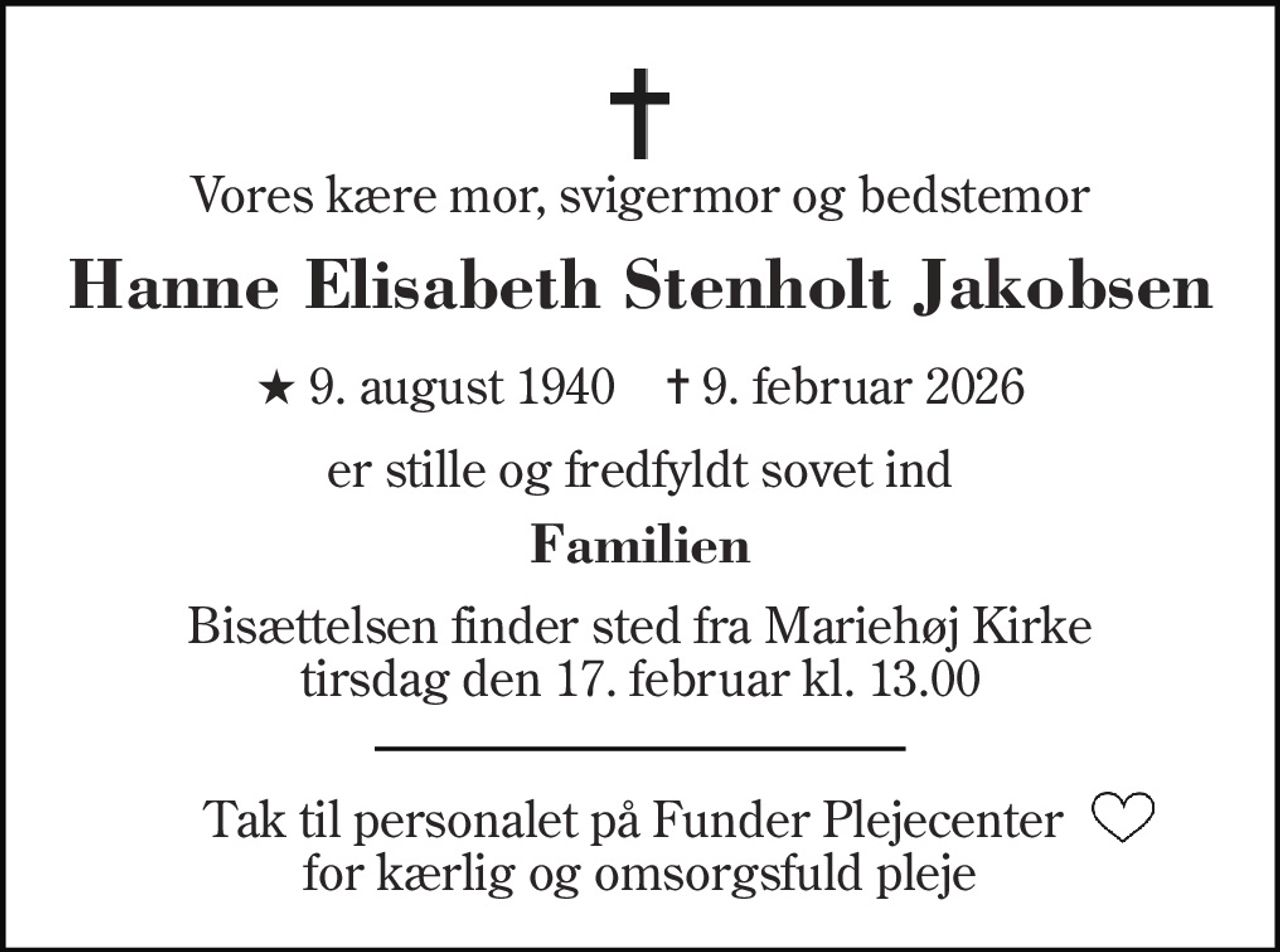 Vores kære mor, svigermor og bedstemor 
Hanne Elisabeth Stenholt Jakobsen 
★​ 9. august 1940​    ✝​ 9. februar 2026 
er stille og fredfyldt sovet ind 
Familien 
Bisættelsen​ finder sted fra Mariehøj Kirke​ tirsdag den 17. februar​ kl. 13.00 
Tak til personalet på Funder Plejecenter  for kærlig og omsorgsfuld pleje