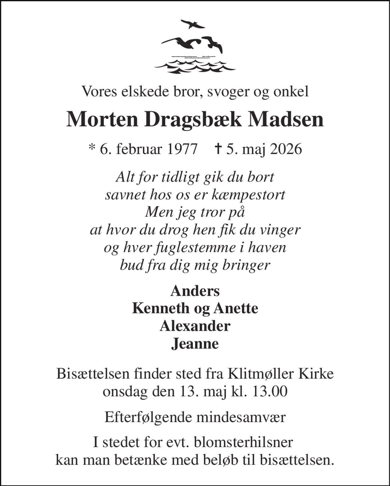 Vores elskede bror, svoger og onkel 
Morten Dragsbæk Madsen 
*​ 6. februar 1977​    ✝​ 5. maj 2026 
Alt for tidligt gik du bort savnet hos os er kæmpestort Men jeg tror på at hvor du drog hen fik du vinger og hver fuglestemme i haven bud fra dig mig bringer 
Anders Kenneth og Anette Alexander Jeanne 
Bisættelsen​ finder sted fra Klitmøller Kirke​ onsdag den 13. maj​ kl. 13.00 
Efterfølgende mindesamvær 
I stedet for evt. blomsterhilsner  kan man betænke med beløb til bisættelsen.