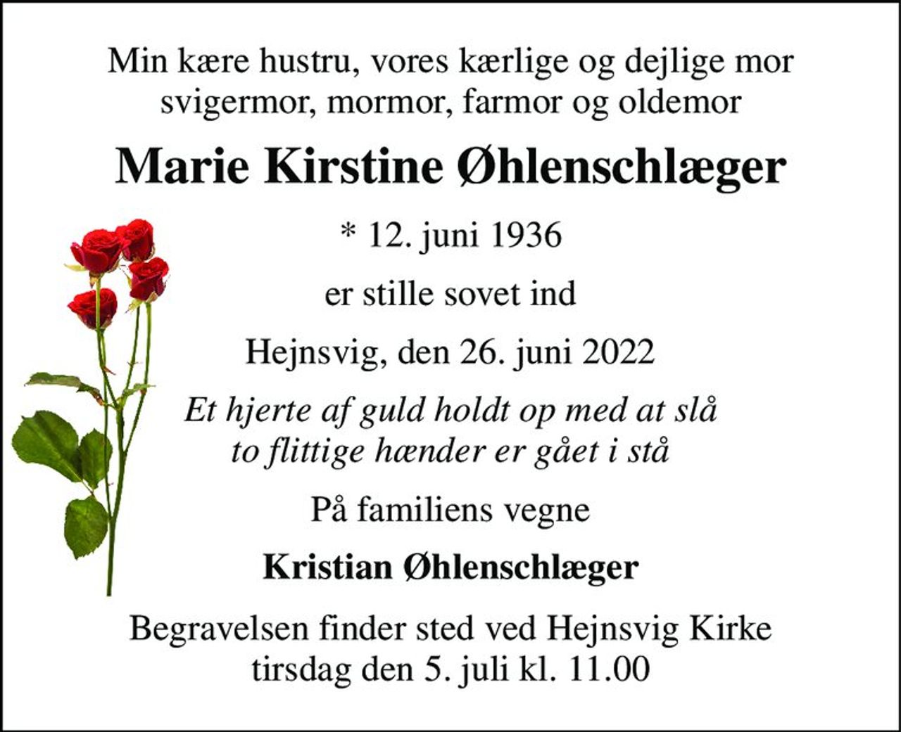 Min kære hustru, vores kærlige og dejlige mor svigermor, mormor, farmor og oldemor 
Marie Kirstine Øhlenschlæger 
*​ 12. juni 1936 
er stille sovet ind 
Hejnsvig, den 26. juni 2022 
Et hjerte af guld holdt op med at slå to flittige hænder er gået i stå 
På familiens vegne 
Kristian Øhlenschlæger 
Begravelsen​ finder sted ved Hejnsvig Kirke​ tirsdag den 5. juli​ kl. 11.00