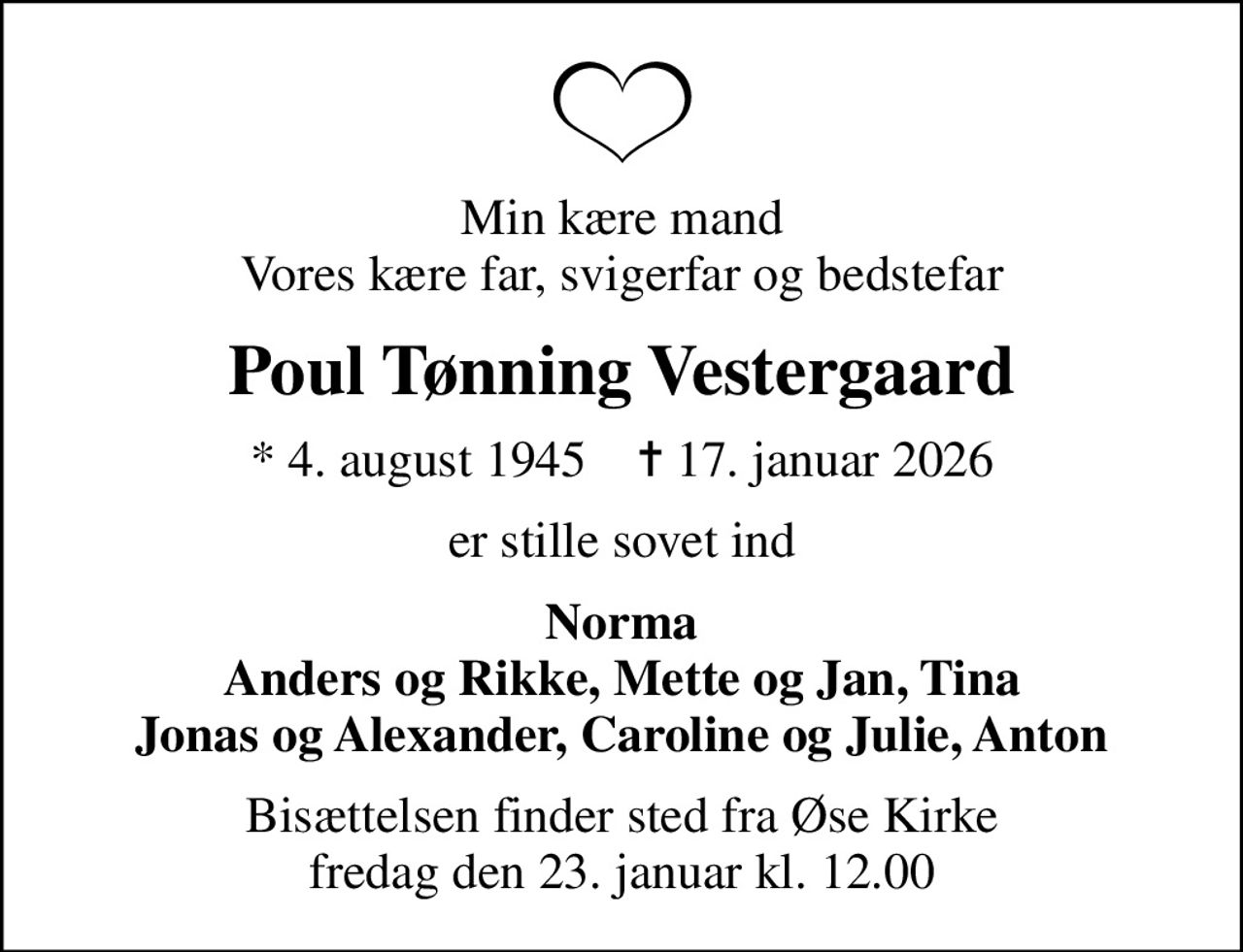 Min kære mand Vores kære far, svigerfar og bedstefar
Poul Tønning Vestergaard
* 4. august 1945    ✝ 17. januar 2026
er stille sovet ind
Norma Anders og Rikke, Mette og Jan, Tina Jonas og Alexander, Caroline og Julie, Anton
Bisættelsen finder sted fra Øse Kirke  fredag den 23. januar kl. 12.00
