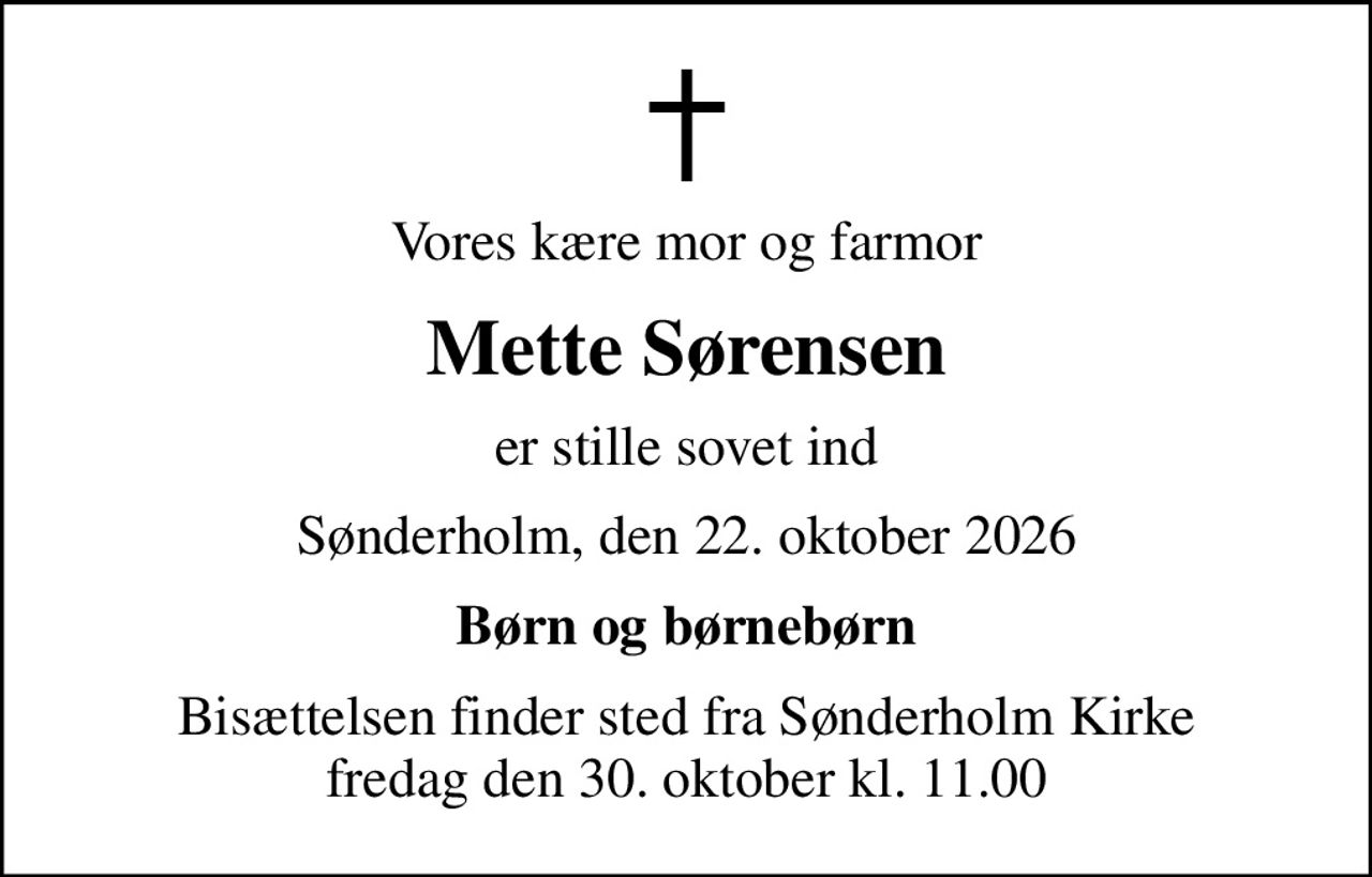 Vores kære mor og farmor
Mette Sørensen
er stille sovet ind
Sønderholm, den 22. oktober 2026
Børn og børnebørn
Bisættelsen finder sted fra Sønderholm Kirke  fredag den 30. oktober kl. 11.00