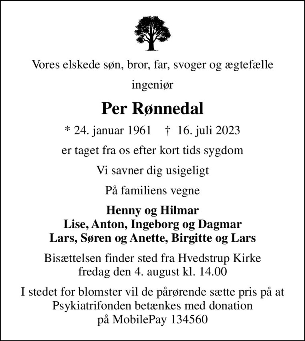 Vores elskede søn, bror, far, svoger og ægtefælle
ingeniør
Per Rønnedal
* 24. januar 1961    ✝ 16. juli 2023
er taget fra os efter kort tids sygdom
Vi savner dig usigeligt
På familiens vegne
Henny og Hilmar Lise, Anton, Ingeborg og Dagmar Lars, Søren og Anette, Birgitte og Lars
Bisættelsen finder sted fra Hvedstrup Kirke  fredag den 4. august kl. 14.00 
I stedet for evt. blomster kan man betænke
					Psykiatrifonden reg.nr.3001kontonr.4777170708mrk. Per
					Rønnedal
I stedet for blomster vil de pårørende sætte pris på at Psykiatrifonden betænkes med donation på MobilePay 134560