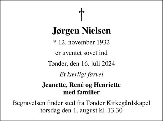 Jørgen Nielsen
* 12. november 1932
er uventet sovet ind
Tønder, den 16. juli 2024
Et kærligt farvel
Jeanette, René og Henriette med familier
Begravelsen finder sted fra Tønder Kirkegårdskapel  torsdag den 1. august kl. 13.30