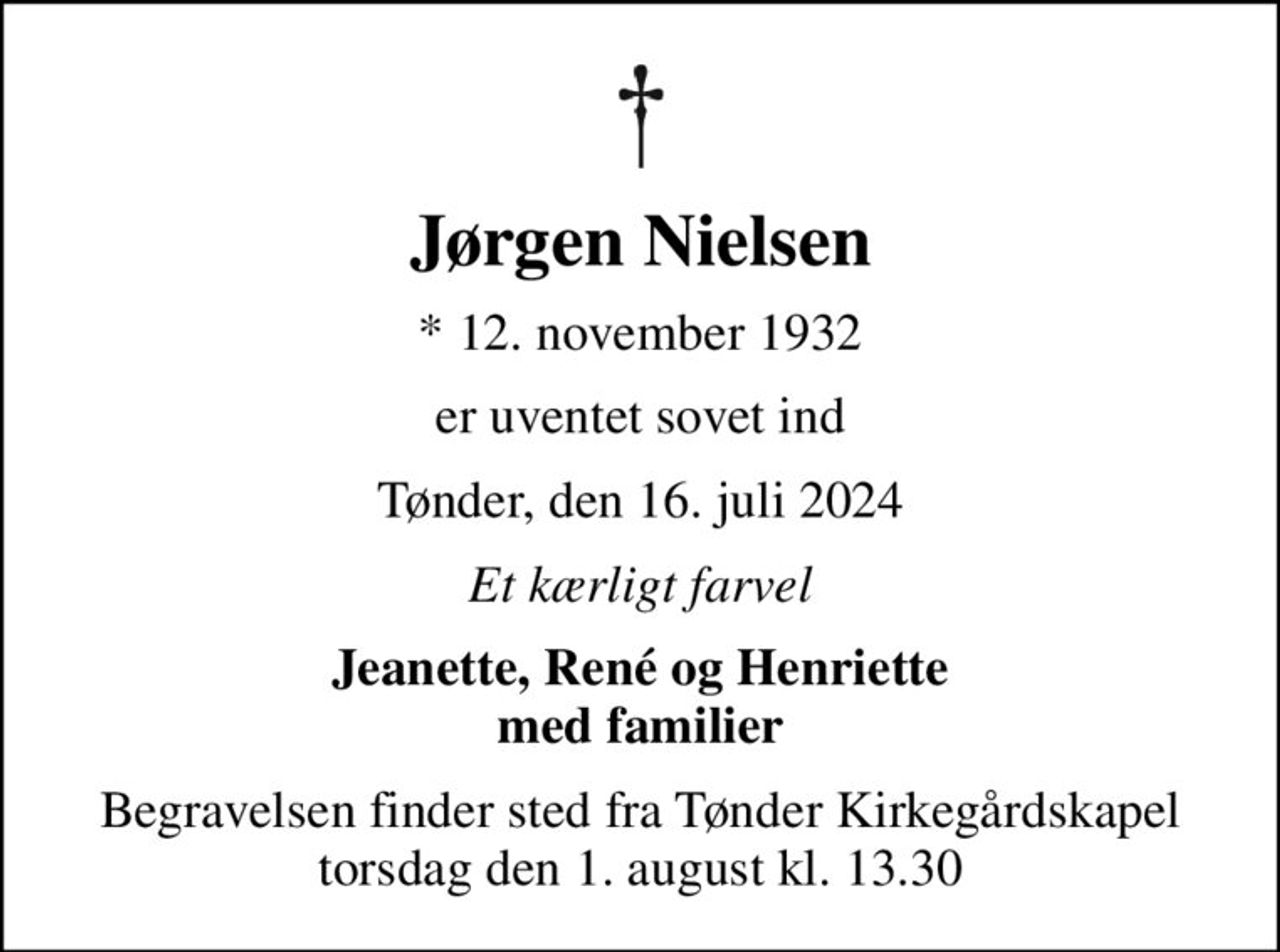 Jørgen Nielsen
* 12. november 1932
er uventet sovet ind
Tønder, den 16. juli 2024
Et kærligt farvel
Jeanette, René og Henriette med familier
Begravelsen finder sted fra Tønder Kirkegårdskapel  torsdag den 1. august kl. 13.30