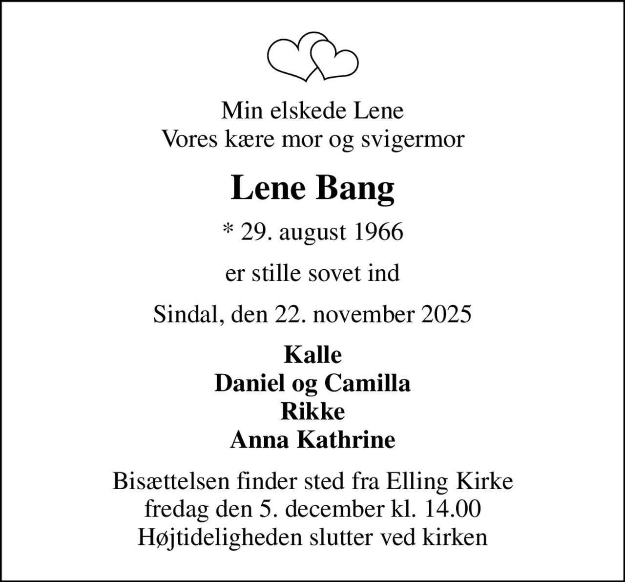 Min elskede Lene Vores kære mor og svigermor
Lene Bang
* 29. august 1966
er stille sovet ind
Sindal, den 22. november 2025
Kalle Daniel og Camilla Rikke Anna Kathrine
Bisættelsen finder sted fra Elling Kirke  fredag den 5. december kl. 14.00  Højtideligheden slutter ved kirken
