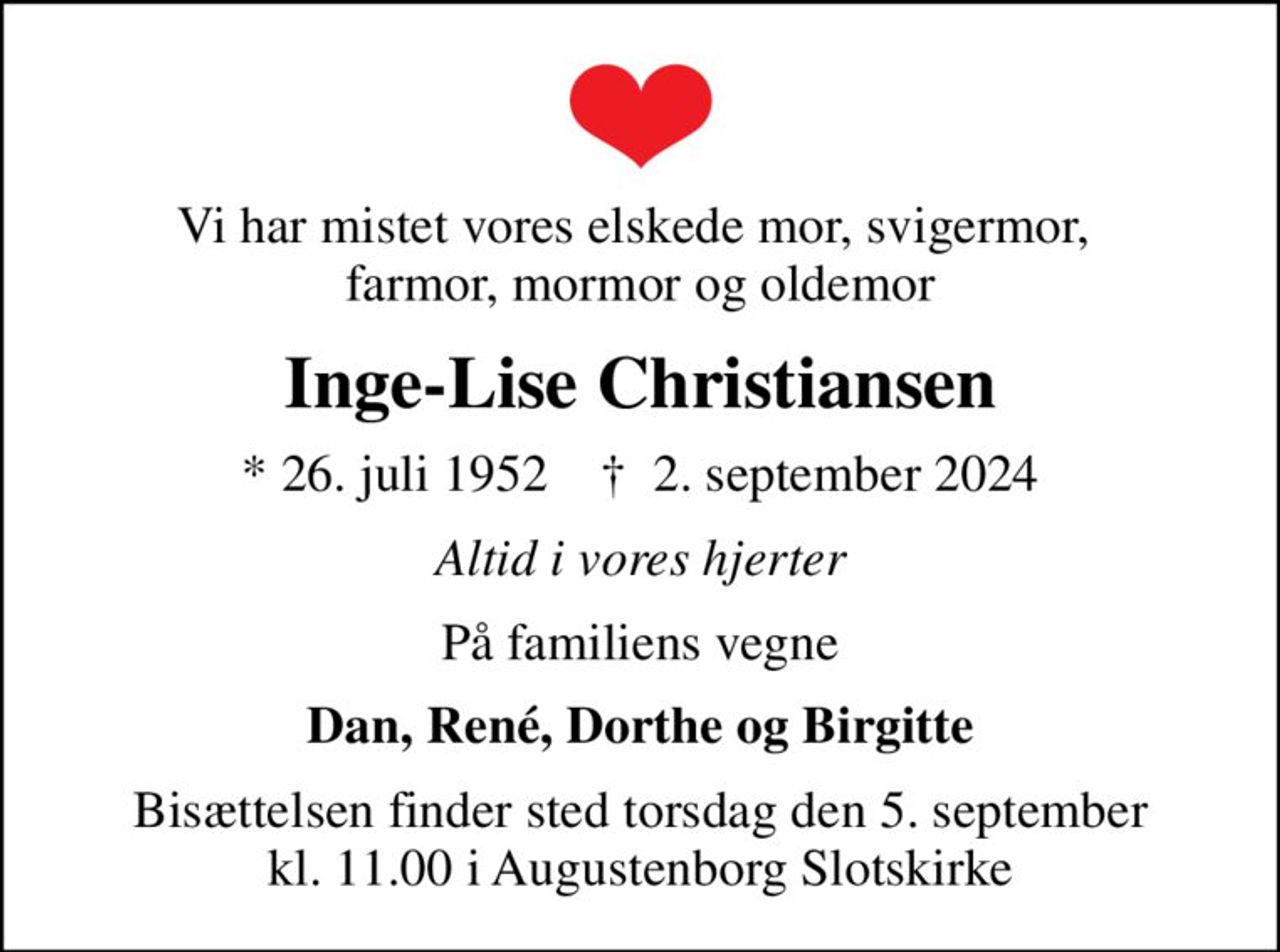 Vi har mistet vores elskede mor, svigermor,  farmor, mormor og oldemor
Inge-Lise Christiansen
* 26. juli 1952    ✝ 2. september 2024
Altid i vores hjerter
På familiens vegne
Dan, René, Dorthe og Birgitte
Bisættelsen finder sted torsdag den 5. september kl. 11.00 i Augustenborg Slotskirke