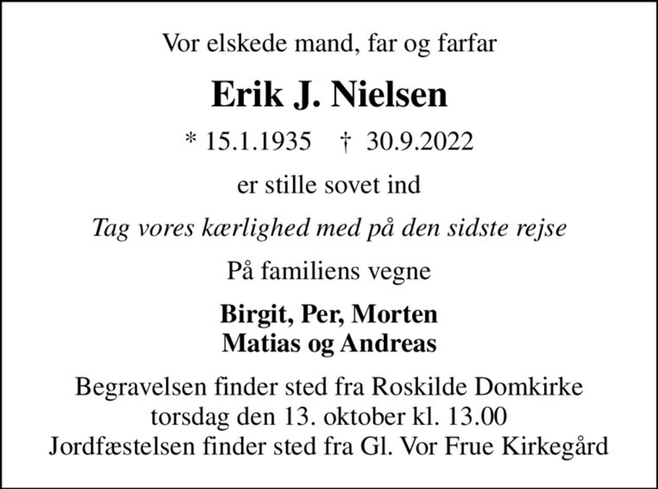 Vor elskede mand, far og farfar
Erik J. Nielsen
* 15.1.1935    ✝ 30.9.2022
er stille sovet ind
Tag vores kærlighed med på den sidste rejse
På familiens vegne
Birgit, Per, Morten Matias og Andreas
Begravelsen finder sted fra Roskilde Domkirke  torsdag den 13. oktober kl. 13.00  Jordfæstelsen finder sted fra Gl. Vor Frue Kirkegård