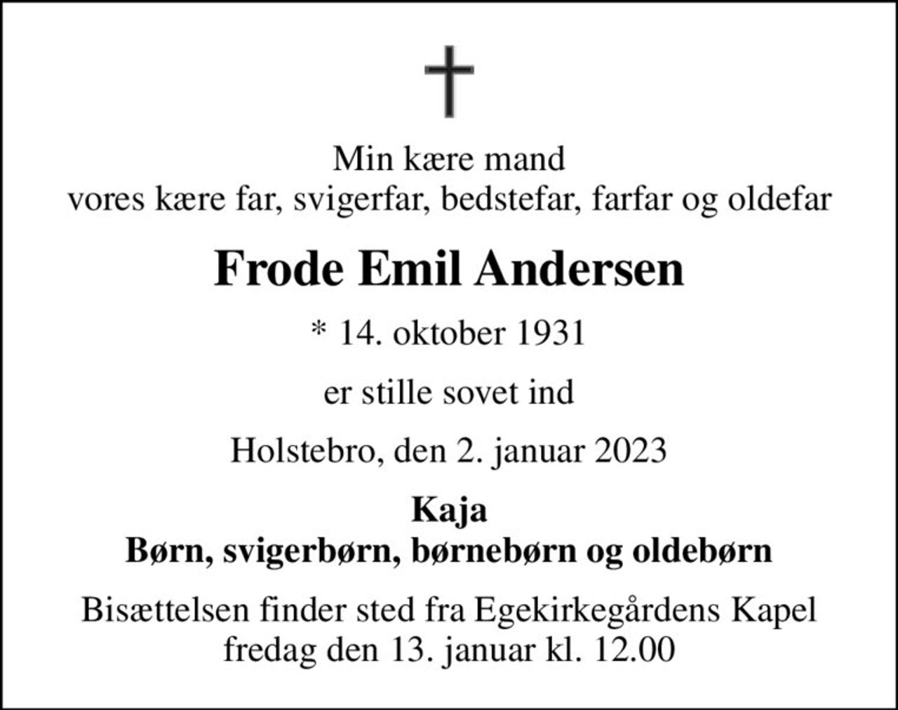 Min kære mand vores kære far, svigerfar, bedstefar, farfar og oldefar
Frode Emil Andersen
* 14. oktober 1931
er stille sovet ind
Holstebro, den 2. januar 2023
Kaja Børn, svigerbørn, børnebørn og oldebørn
Bisættelsen finder sted fra Egekirkegårdens Kapel  fredag den 13. januar kl. 12.00
