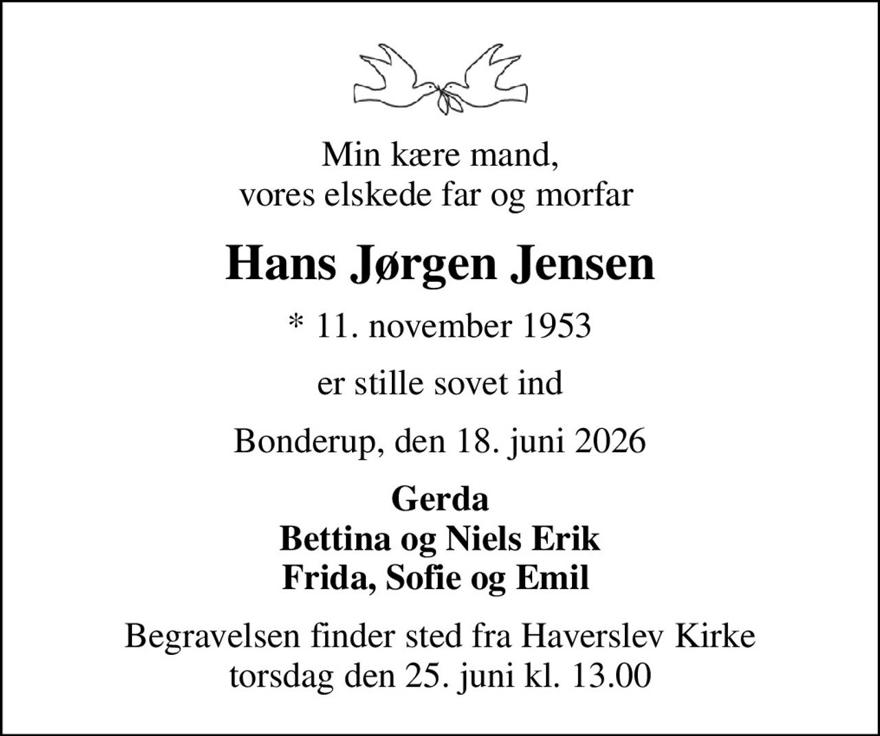 Min kære mand, vores elskede far og morfar 
Hans Jørgen Jensen
* 11. november 1953
er stille sovet ind
Bonderup, den 18. juni 2026
Gerda Bettina og Niels Erik Frida, Sofie og Emil 
Begravelsen finder sted fra Haverslev Kirke  torsdag den 25. juni kl. 13.00