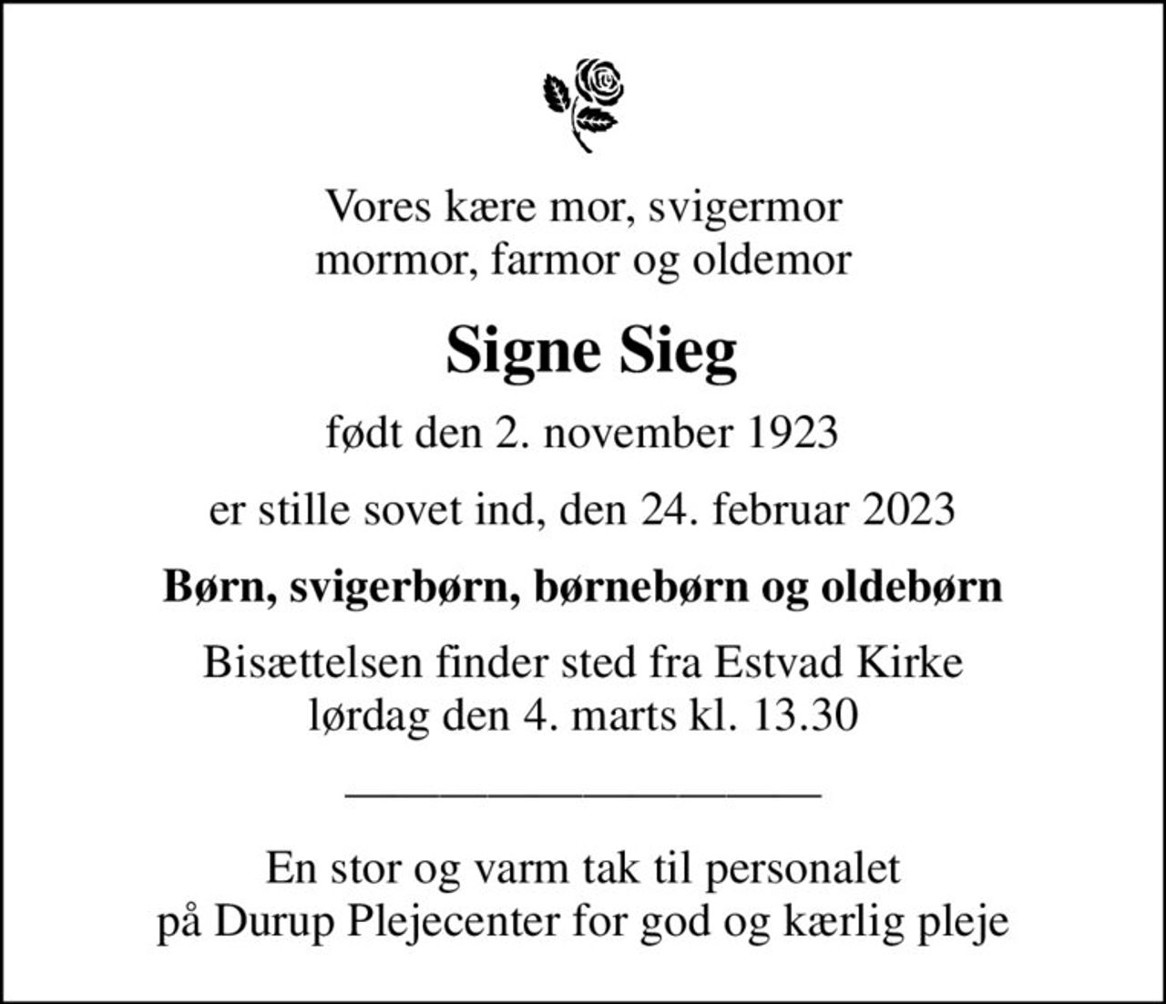 Vores kære mor, svigermor mormor, farmor og oldemor
 Signe Sieg
født den 2. november 1923
er stille sovet ind, den 24. februar 2023
Børn, svigerbørn, børnebørn og oldebørn
Bisættelsen finder sted fra Estvad Kirke  lørdag den 4. marts kl. 13.30 
En stor og varm tak til personalet på Durup Plejecenter for god og kærlig pleje