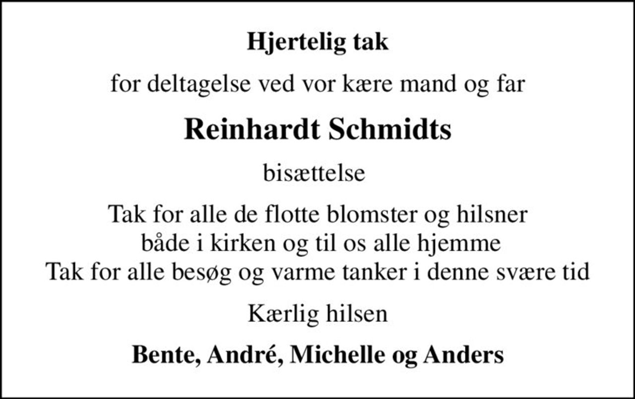 Hjertelig tak
for deltagelse ved vor kære mand og far
Reinhardt Schmidts
bisættelse 
Tak for alle de flotte blomster og hilsner  både i kirken og til os alle hjemme Tak for alle besøg og varme tanker i denne svære tid
Kærlig hilsen
Bente, André, Michelle og Anders