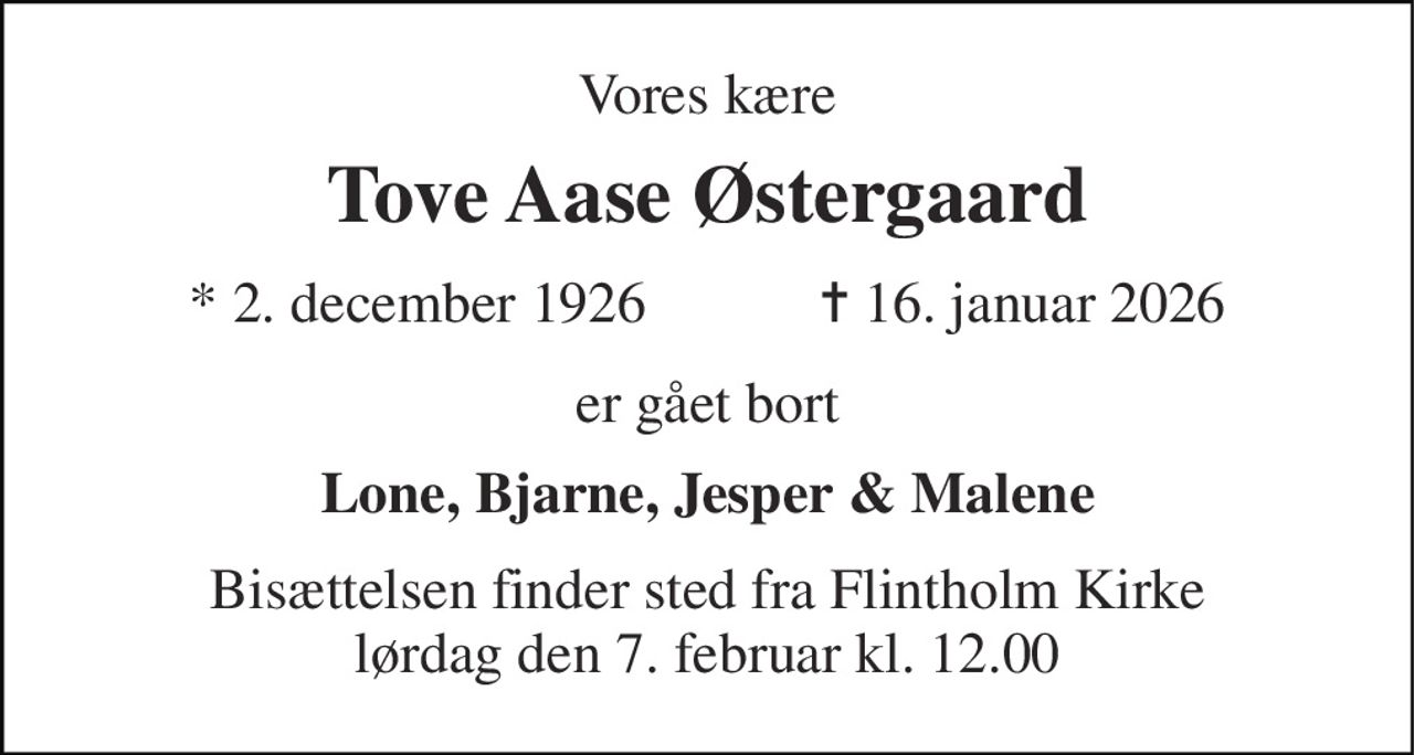 Vores kære 
Tove Aase Østergaard 
★ 2. december 1926            ✝ 16. januar 2026 
er gået bort 
Lone, Bjarne, Jesper & Malene 
Bisættelsen finder sted fra Flintholm Kirke lørdag den 7. februar kl. 12.00