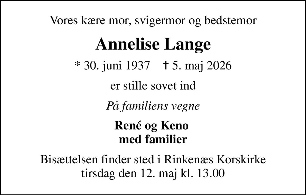 Vores kære mor, svigermor og bedstemor
Annelise Lange
* 30. juni 1937    ✝ 5. maj 2026
er stille sovet ind
På familiens vegne
René og Keno  med familier
Bisættelsen finder sted i Rinkenæs Korskirke  tirsdag den 12. maj kl. 13.00