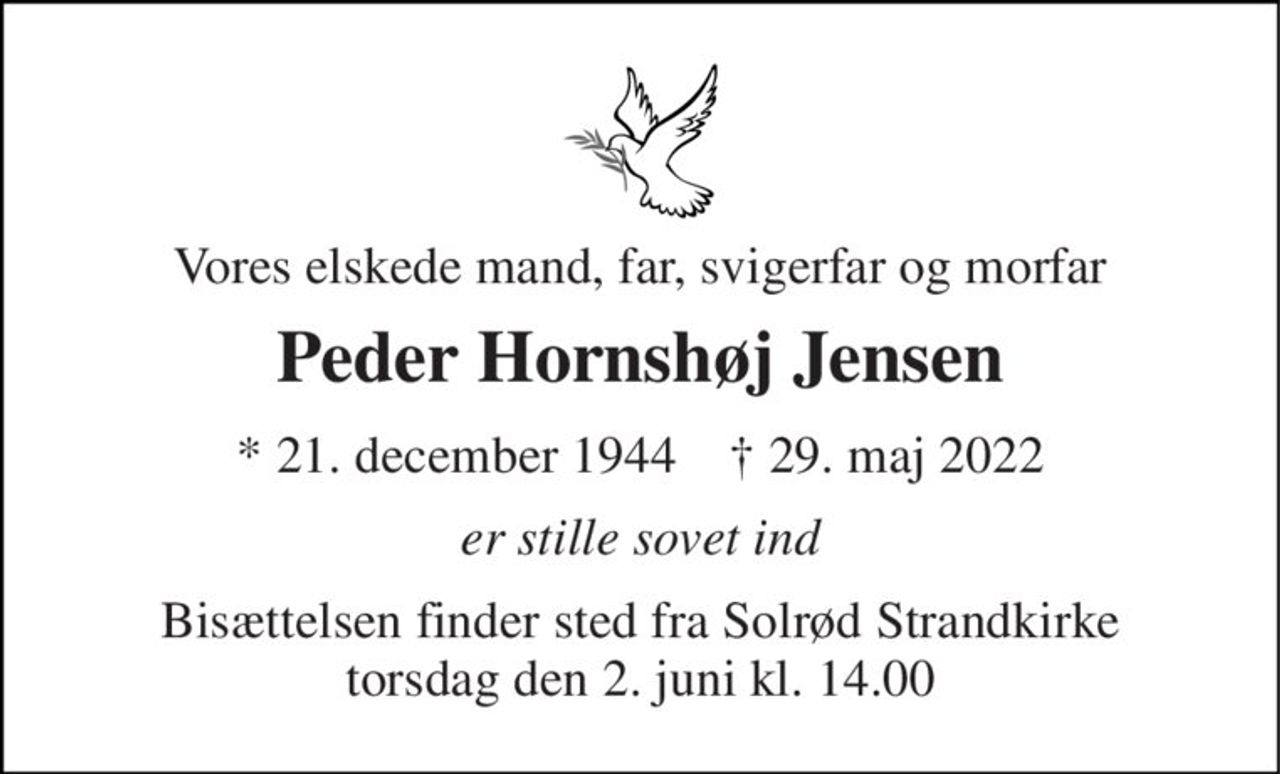 Vores elskede mand, far, svigerfar og morfar 
Peder Hornshøj Jensen 
*​ 21. december 1944​    ✝​ 29. maj 2022 
er stille sovet ind 
Bisættelsen​ finder sted fra Solrød Strandkirke​ torsdag den 2. juni​ kl. 14.00