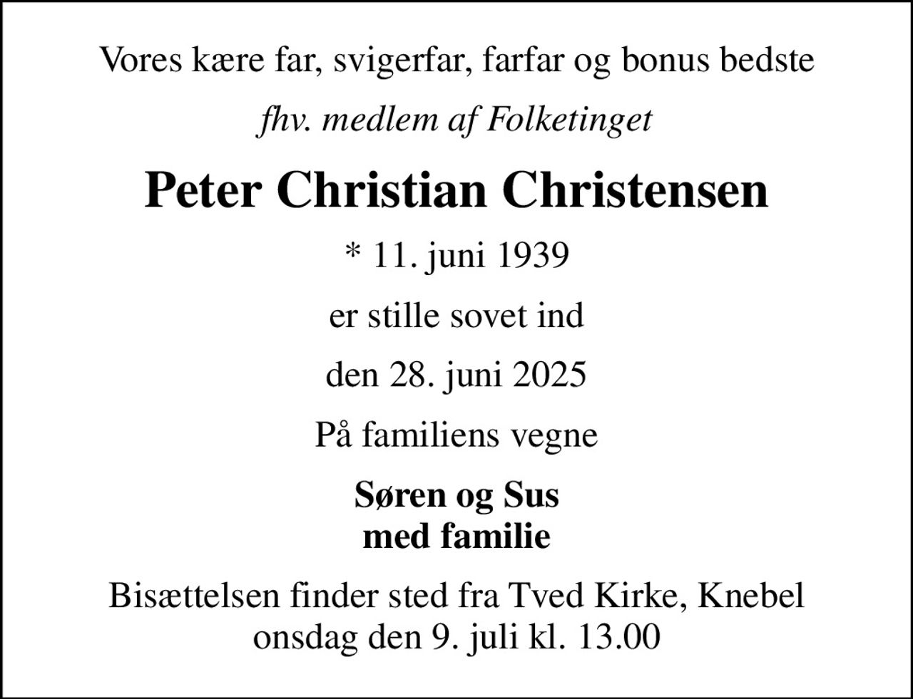 Vores kære far, svigerfar, farfar og bonus bedste
fhv. medlem af Folketinget
Peter Christian Christensen
* 11. juni 1939
er stille sovet ind
den 28. juni 2025
På familiens vegne
Søren og Sus med familie
Bisættelsen finder sted fra Tved Kirke, Knebel  onsdag den 9. juli kl. 13.00