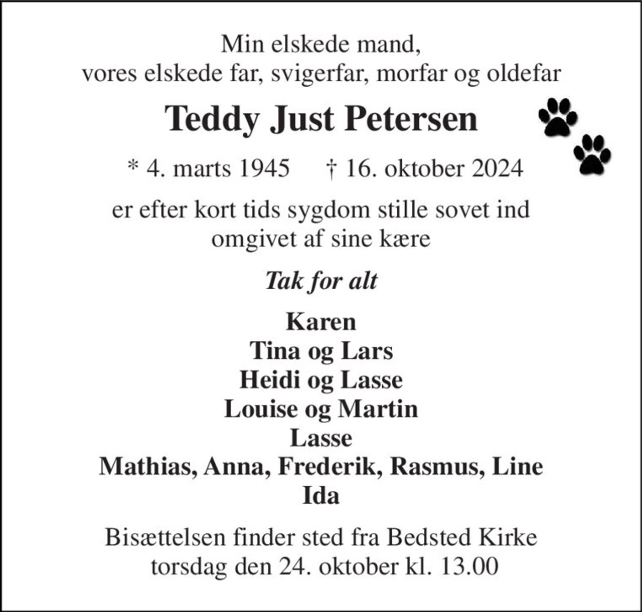 Min elskede mand, vores elskede far, svigerfar, morfar og oldefar 
Teddy Just Petersen 
*​ 4. marts 1945 
†​ 16. oktober 2024​ 
er efter kort tids sygdom stille sovet ind omgivet af sine kære 
Tak for alt 
Karen Tina og Lars Heidi og Lasse Louise og Martin Lasse Mathias, Anna, Frederik, Rasmus, Line Ida 
Bisættelsen​ finder sted fra Bedsted Kirke  torsdag den 24. oktober​ kl. 13.00