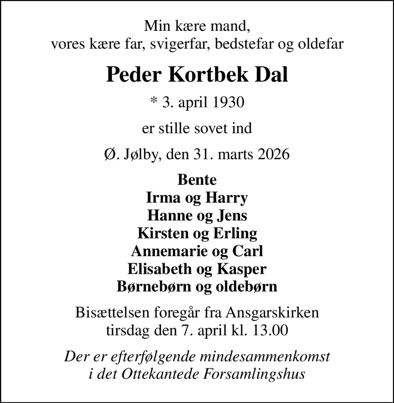 Min kære mand, vores kære far, svigerfar, bedstefar og oldefar
Peder Kortbek Dal
* 3. april 1930
er stille sovet ind
Ø. Jølby, den 31. marts 2026
Bente Irma og Harry Hanne og Jens Kirsten og Erling Annemarie og Carl Elisabeth og Kasper Børnebørn og oldebørn
Bisættelsen foregår fra Ansgarskirken  tirsdag den 7. april kl. 13.00 
Der er efterfølgende mindesammenkomst i det Ottekantede Forsamlingshus