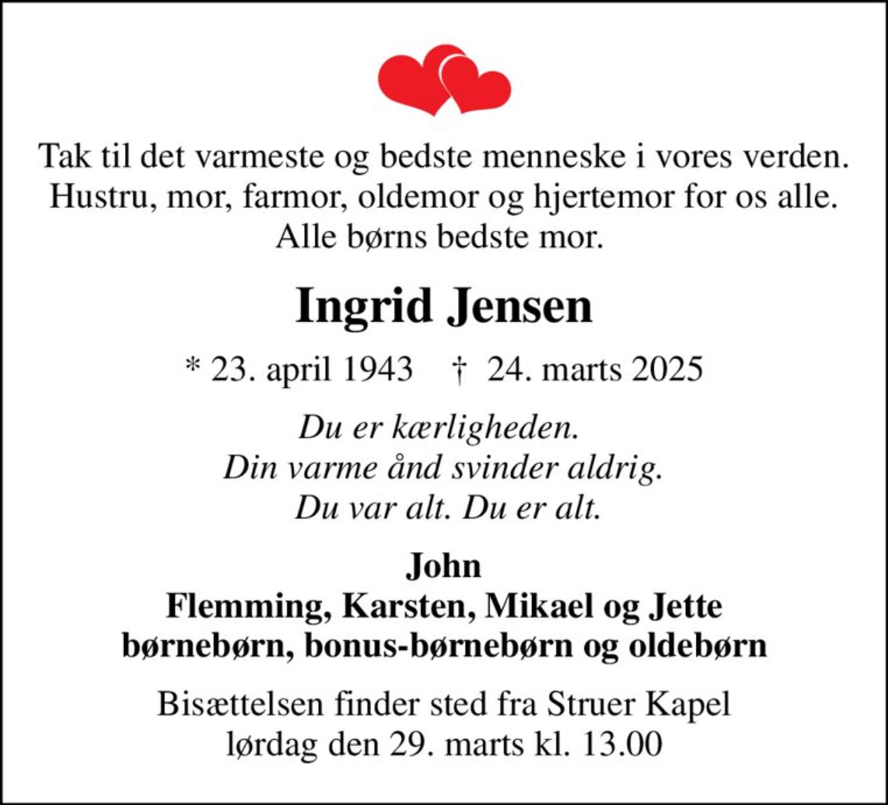 Tak til det varmeste og bedste menneske i vores verden. Hustru, mor, farmor, oldemor og hjertemor for os alle. Alle børns bedste mor. 
Ingrid Jensen
* 23. april 1943    ✝ 24. marts 2025
Du er kærligheden.  Din varme ånd svinder aldrig.  Du var alt. Du er alt.
John Flemming, Karsten, Mikael og Jette børnebørn, bonus-børnebørn og oldebørn
Bisættelsen finder sted fra Struer Kapel  lørdag den 29. marts kl. 13.00