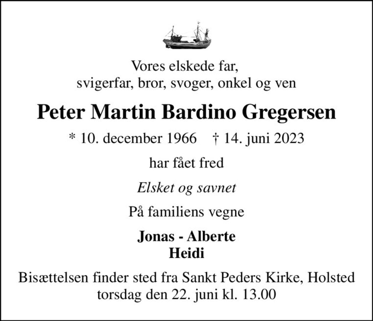 Vores elskede far,  svigerfar, bror, svoger, onkel og ven
Peter Martin Bardino Gregersen
* 10. december 1966    ✝ 14. juni 2023
har fået fred
Elsket og savnet
På familiens vegne
Jonas - Alberte Heidi
Bisættelsen finder sted fra Sankt Peders Kirke, Holsted  torsdag den 22. juni kl. 13.00