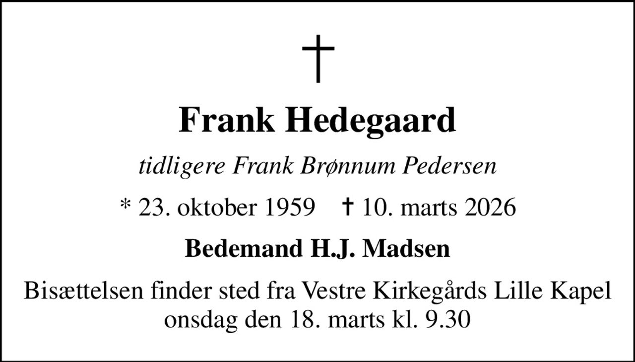 Frank Hedegaard
tidligere Frank Brønnum Pedersen
* 23. oktober 1959    ✝ 10. marts 2026
Bedemand H.J. Madsen
Bisættelsen finder sted fra Vestre Kirkegårds Lille Kapel  onsdag den 18. marts kl. 9.30