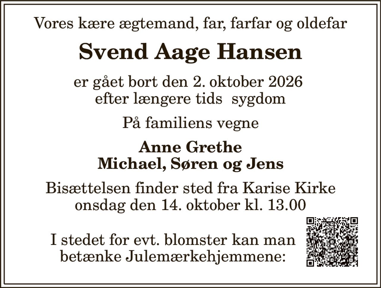 Vores kære ægtemand, far, farfar og oldefar 
Svend Aage Hansen 
er gået bort den 2. oktober 2026  efter længere tids  sygdom 
På familiens vegne 
Anne Grethe Michael, Søren og Jens 
Bisættelsen finder sted fra Karise Kirke onsdag den 14. oktober kl. 13.00 
I stedet for evt. blomster kan man betænke Julemærkehjemmene: