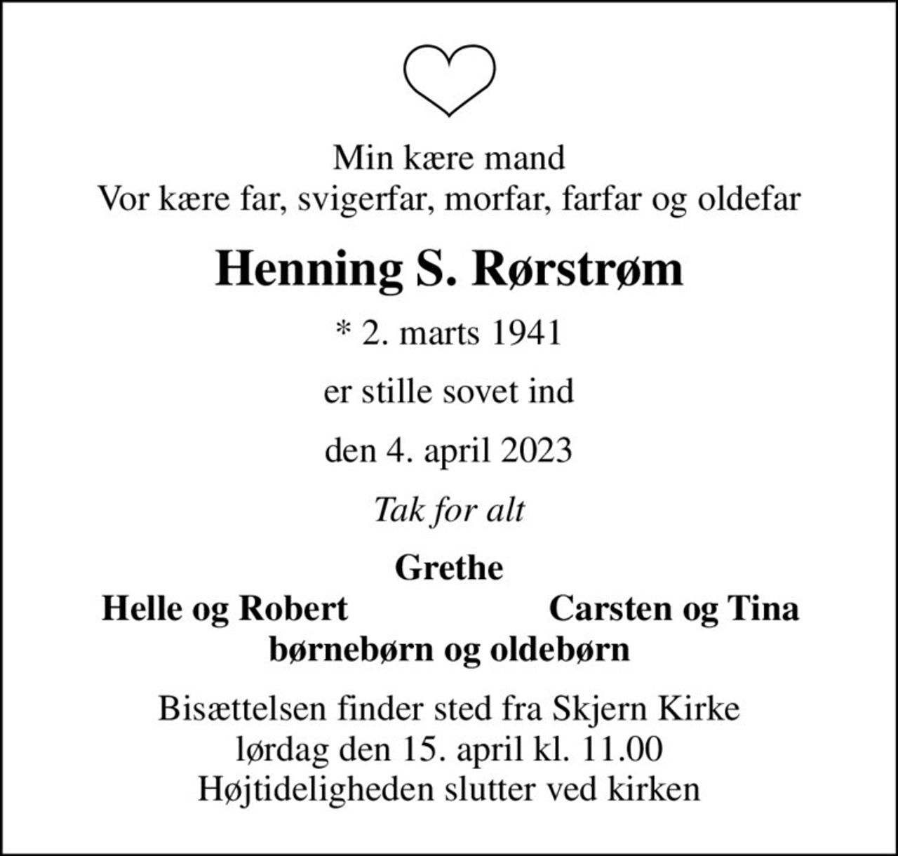 Min kære mand Vor kære far, svigerfar, morfar, farfar og oldefar
Henning S. Rørstrøm
* 2. marts 1941
er stille sovet ind
den 4. april 2023
Tak for alt
Grethe
Helle og Robert
Carsten og Tina
Bisættelsen finder sted fra Skjern Kirke  lørdag den 15. april kl. 11.00  Højtideligheden slutter ved kirken