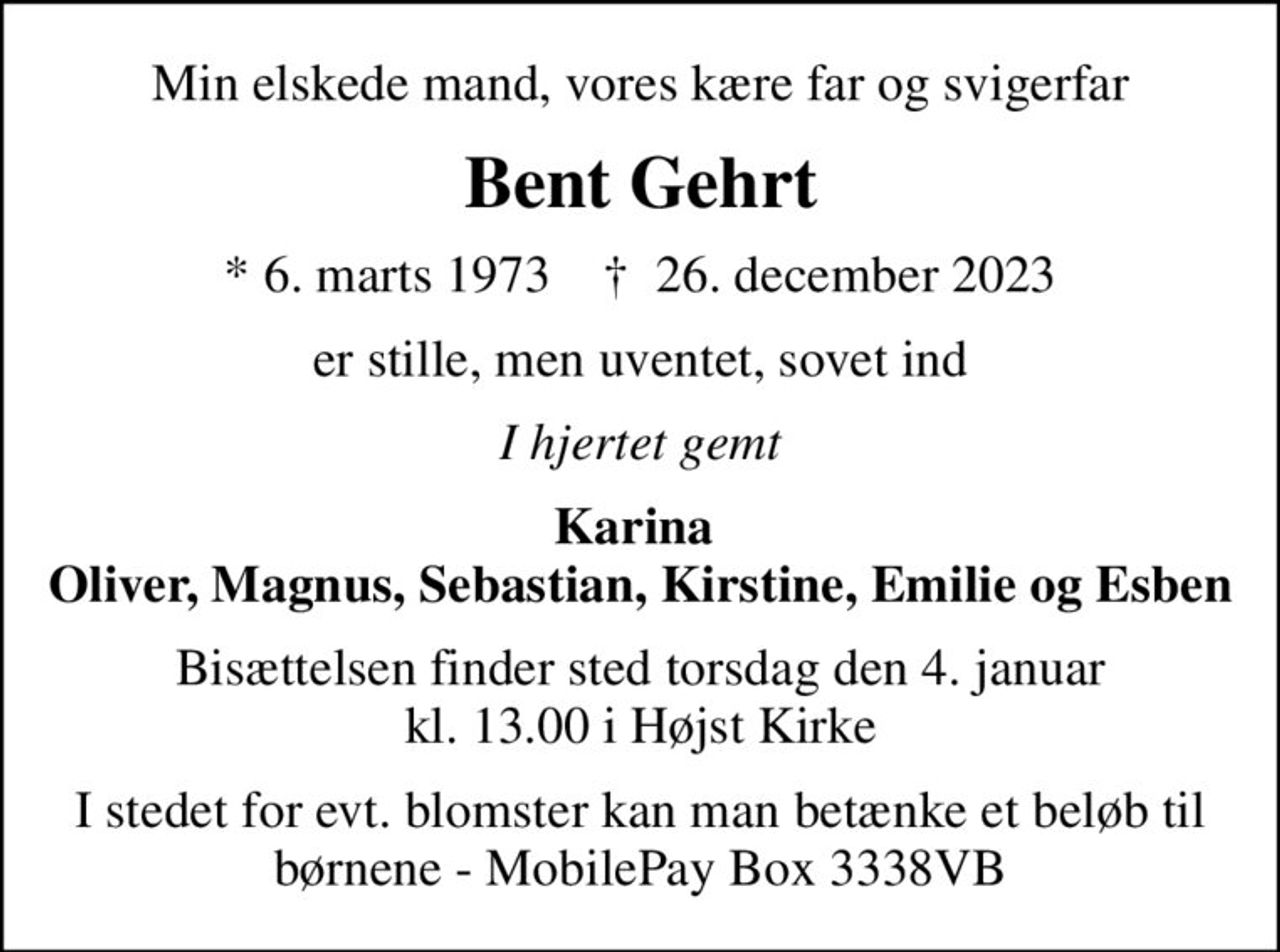 Min elskede mand, vores kære far og svigerfar
Bent Gehrt
* 6. marts 1973    ✝ 26. december 2023
er stille, men uventet, sovet ind
I hjertet gemt
Karina  Oliver, Magnus, Sebastian, Kirstine, Emilie og Esben
Bisættelsen finder sted torsdag den 4. januar kl. 13.00 i Højst Kirke
I stedet for evt. blomster kan man betænke et beløb til børnene - MobilePay Box 3338VB