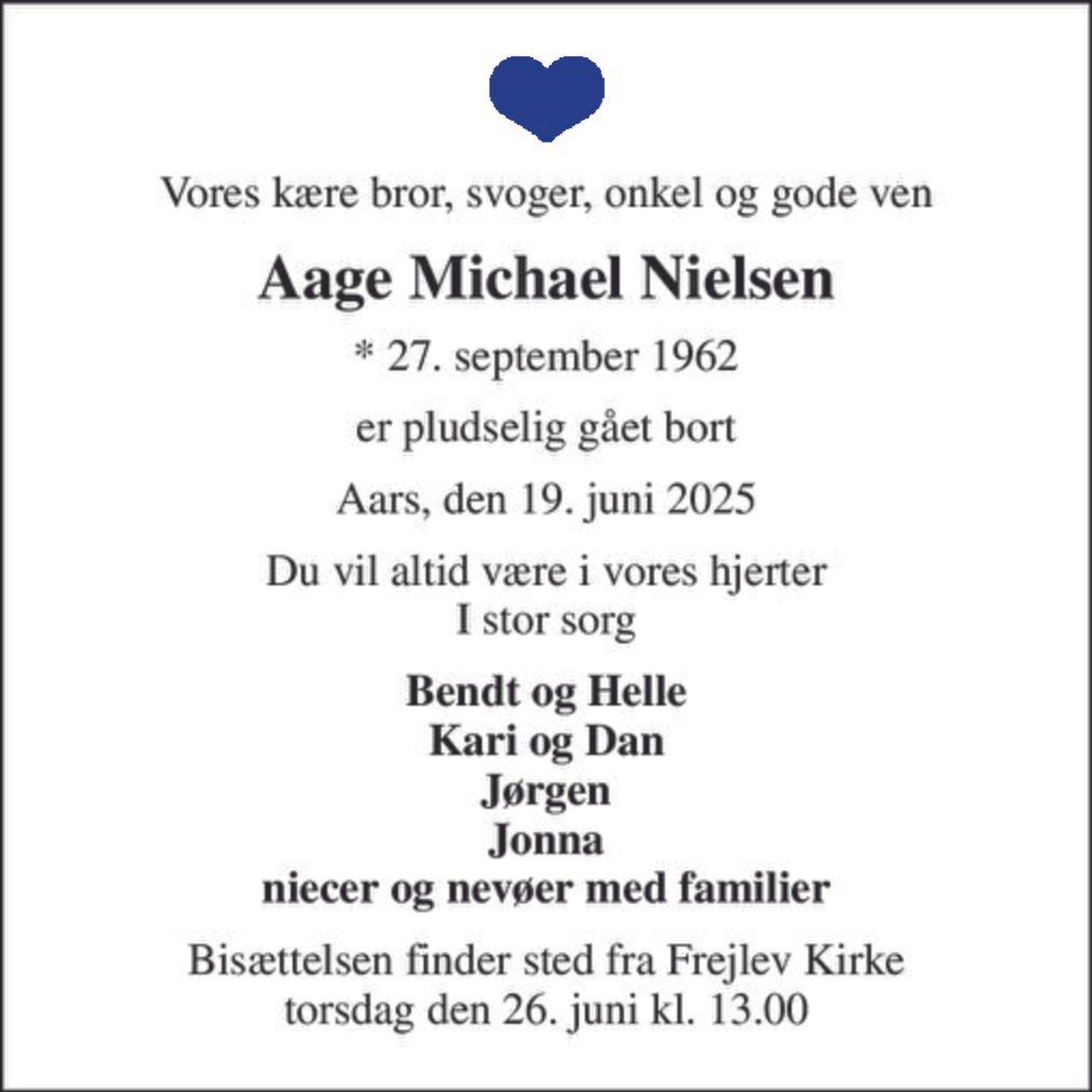 Vores kære bror, svoger, onkel og gode ven
Aage Michael Nielsen
* 27. september 1962
er pludselig gået bort
Aars, den 19. juni 2025
Du vil altid være i vores hjerter I stor sorg
Bendt og Helle Kari og Dan Jørgen Jonna niecer og nevøer med familier
Bisættelsen finder sted fra Frejlev Kirke  torsdag den 26. juni kl. 13.00