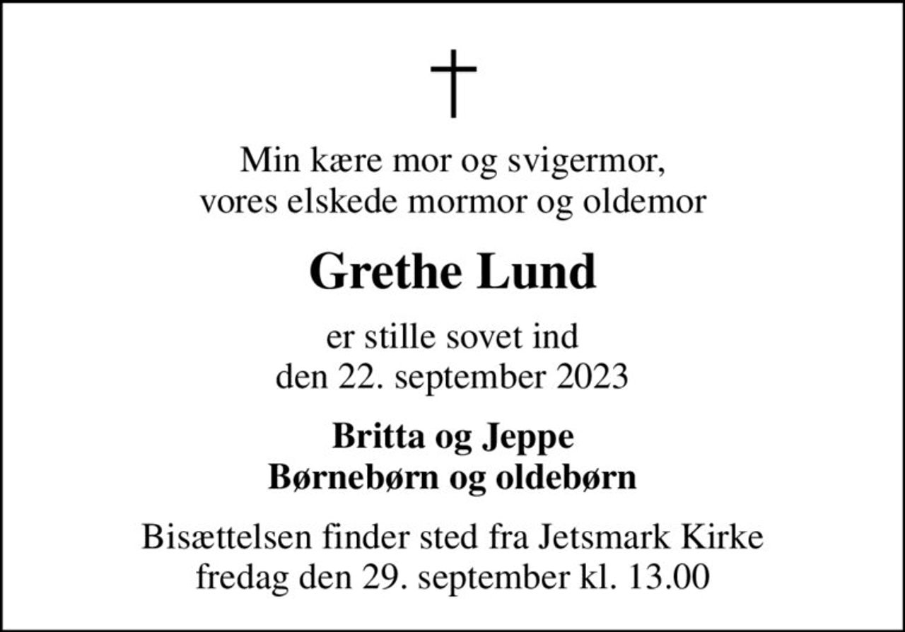 Min kære mor og svigermor, vores elskede mormor og oldemor
Grethe Lund
er stille sovet ind den 22. september 2023
Britta og Jeppe Børnebørn og oldebørn
Bisættelsen finder sted fra Jetsmark Kirke  fredag den 29. september kl. 13.00