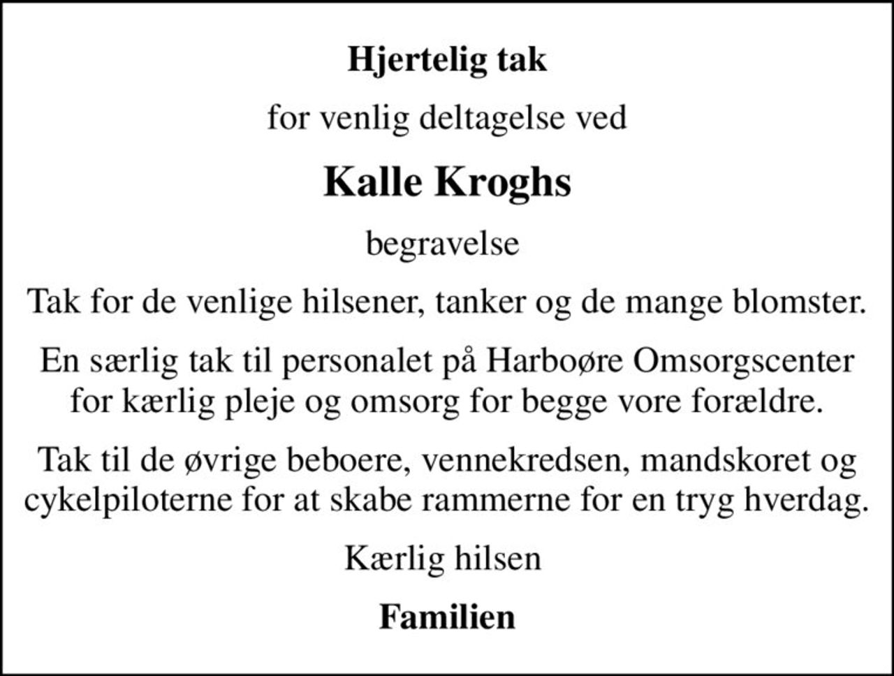 Hjertelig tak
for venlig deltagelse ved
Kalle Kroghs
begravelse 
Tak for de venlige hilsener, tanker og de mange blomster.
En særlig tak til personalet på Harboøre Omsorgscenter for kærlig pleje og omsorg for begge vore forældre.
Tak til de øvrige beboere, vennekredsen, mandskoret og cykelpiloterne for at skabe rammerne for en tryg hverdag.
Kærlig hilsen 
Familien