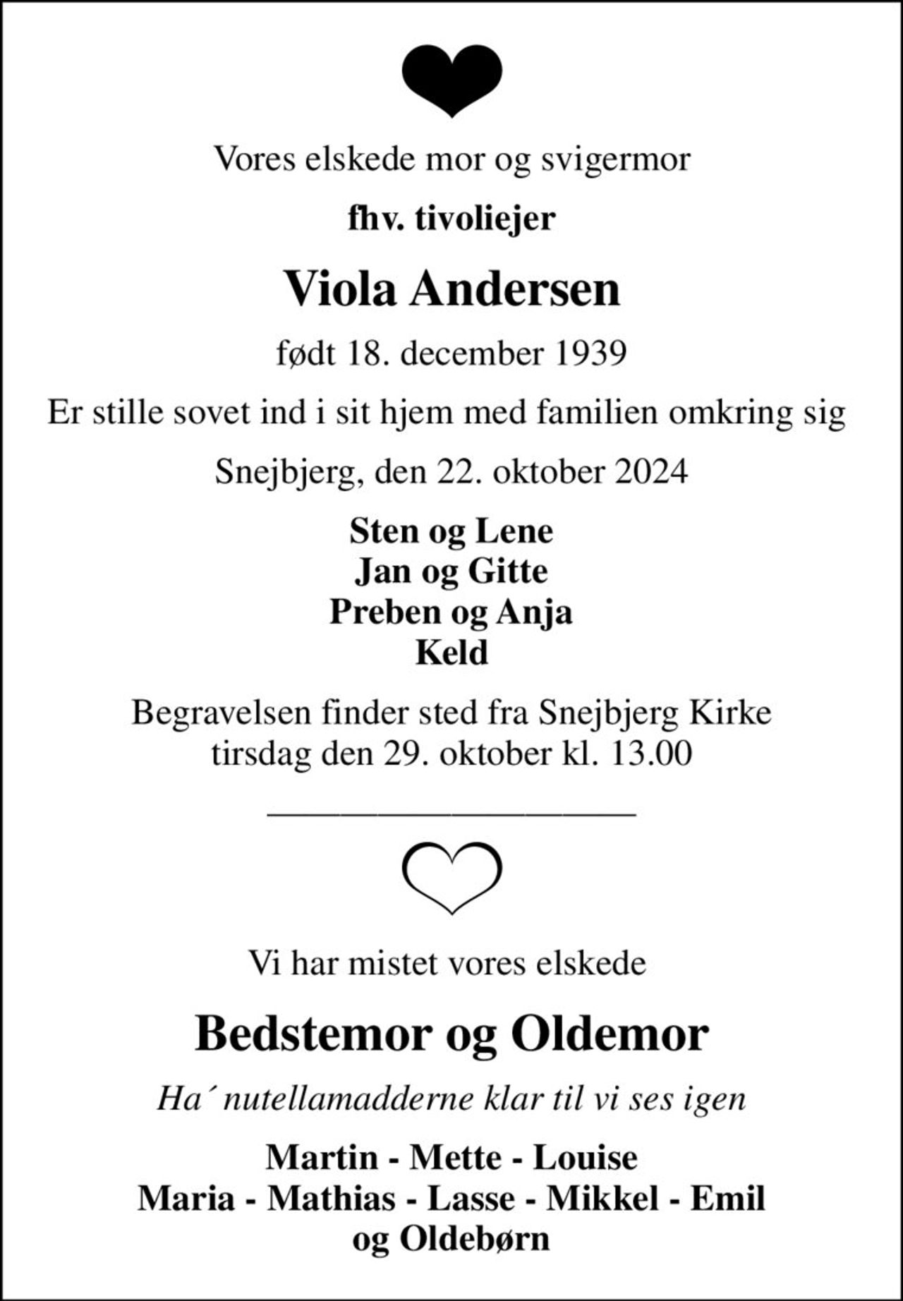 Vores elskede mor og svigermor
fhv. tivoliejer
Viola Andersen
født 18. december 1939
Er stille sovet ind i sit hjem med familien omkring sig 
Snejbjerg, den 22. oktober 2024
Sten og Lene Jan og Gitte Preben og Anja Keld
Begravelsen finder sted fra Snejbjerg Kirke  tirsdag den 29. oktober kl. 13.00 
Vi har mistet vores elskede 
Bedstemor og Oldemor
Ha´ nutellamadderne klar til vi ses igen
Martin - Mette - Louise Maria - Mathias - Lasse - Mikkel - Emil og Oldebørn