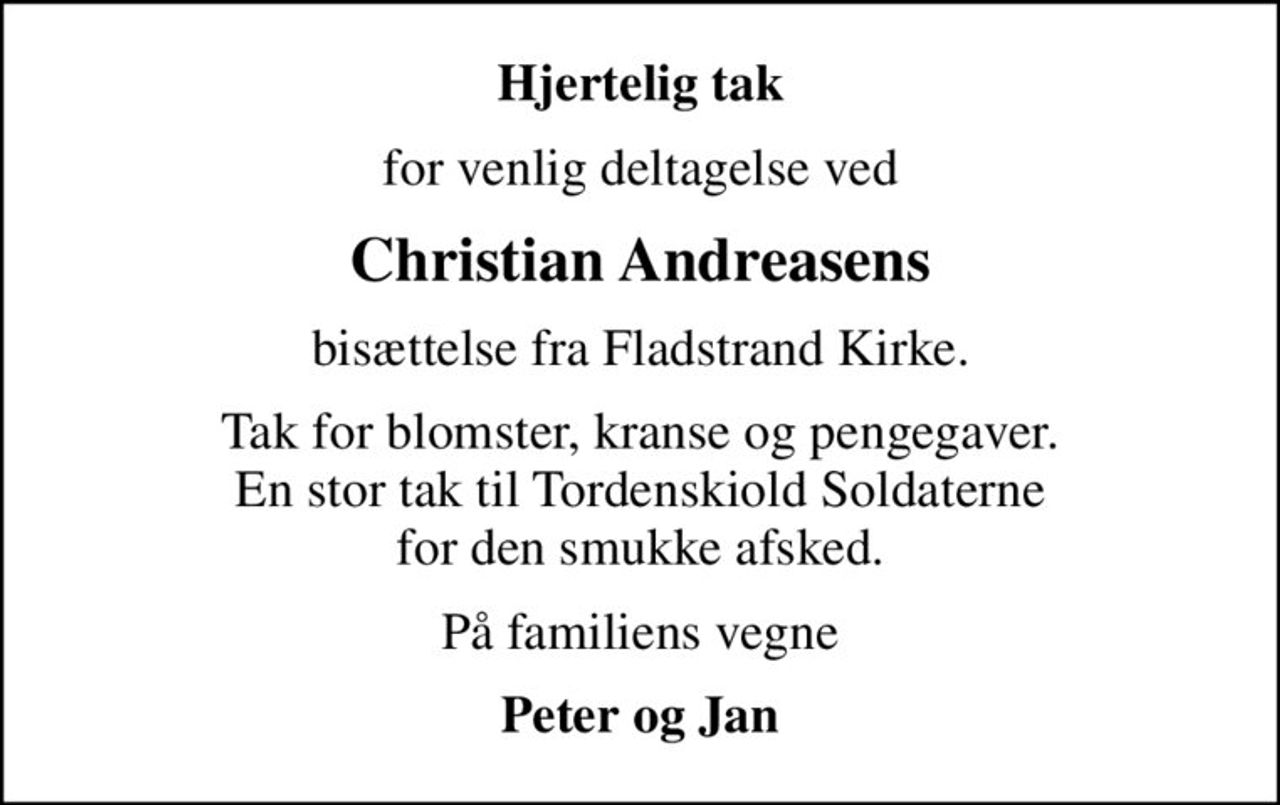 Hjertelig tak
for venlig deltagelse ved
Christian Andreasens
bisættelse fra Fladstrand Kirke.
Tak for blomster, kranse og pengegaver. En stor tak til Tordenskiold Soldaterne for den smukke afsked.
På familiens vegne
Peter og Jan