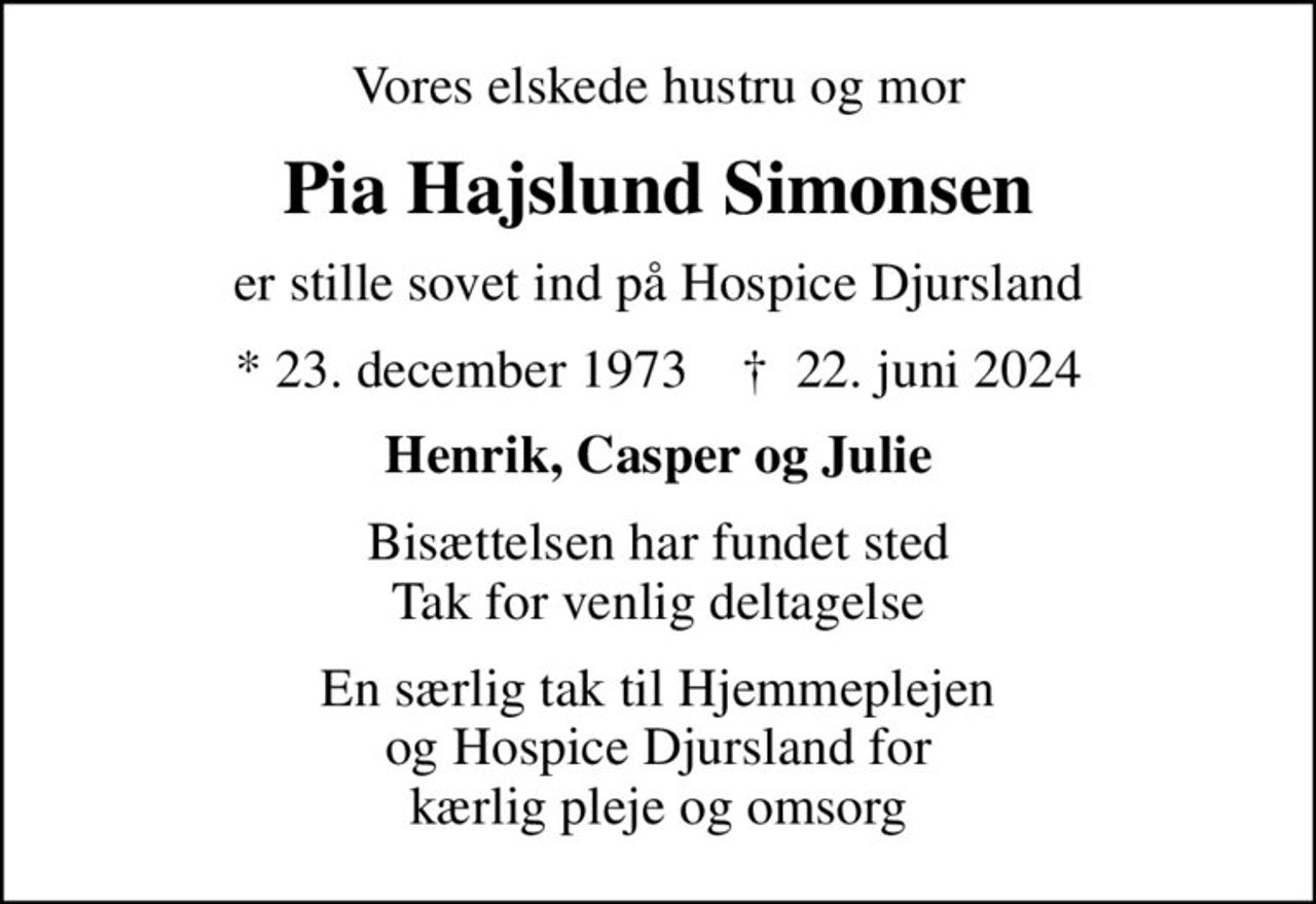 Vores elskede hustru og mor
Pia Hajslund Simonsen
er stille sovet ind på Hospice Djursland
* 23. december 1973    ✝ 22. juni 2024
Henrik, Casper og Julie
Bisættelsen har fundet sted Tak for venlig deltagelse
En særlig tak til Hjemmeplejen og Hospice Djursland for kærlig pleje og omsorg