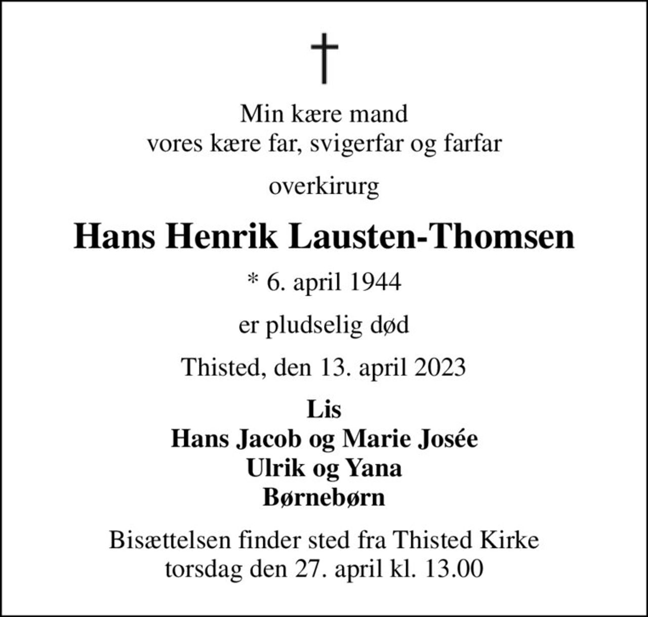 Min kære mand vores kære far, svigerfar og farfar
overkirurg
Hans Henrik Lausten-Thomsen
* 6. april 1944
er pludselig død
Thisted, den 13. april 2023
Lis Hans Jacob og Marie Josée Ulrik og Yana Børnebørn
Bisættelsen finder sted fra Thisted Kirke  torsdag den 27. april kl. 13.00