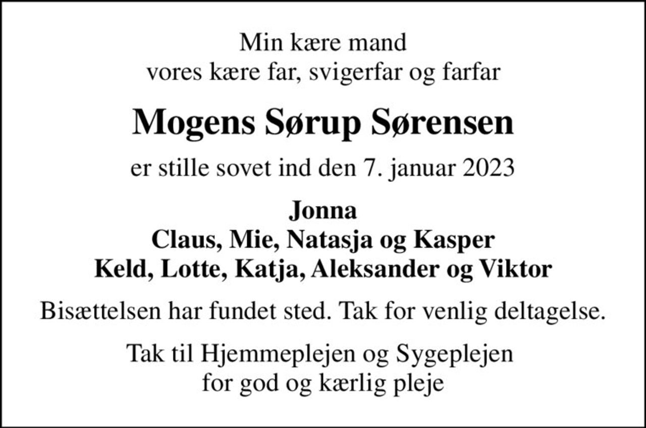Min kære mand vores kære far, svigerfar og farfar
Mogens Sørup Sørensen
er stille sovet ind den 7. januar 2023
Jonna Claus, Mie, Natasja og Kasper Keld, Lotte, Katja, Aleksander og Viktor
Bisættelsen har fundet sted. Tak for venlig deltagelse.
Tak til Hjemmeplejen og Sygeplejen  for god og kærlig pleje