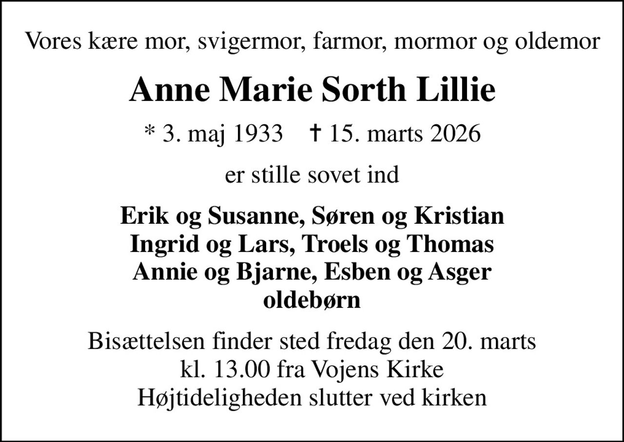 Vores kære mor, svigermor, farmor, mormor og oldemor
Anne Marie Sorth Lillie
* 3. maj 1933    ✝ 15. marts 2026
er stille sovet ind
Erik og Susanne, Søren og Kristian Ingrid og Lars, Troels og Thomas Annie og Bjarne, Esben og Asger oldebørn
Bisættelsen finder sted fredag den 20. marts kl. 13.00 fra Vojens Kirke Højtideligheden slutter ved kirken