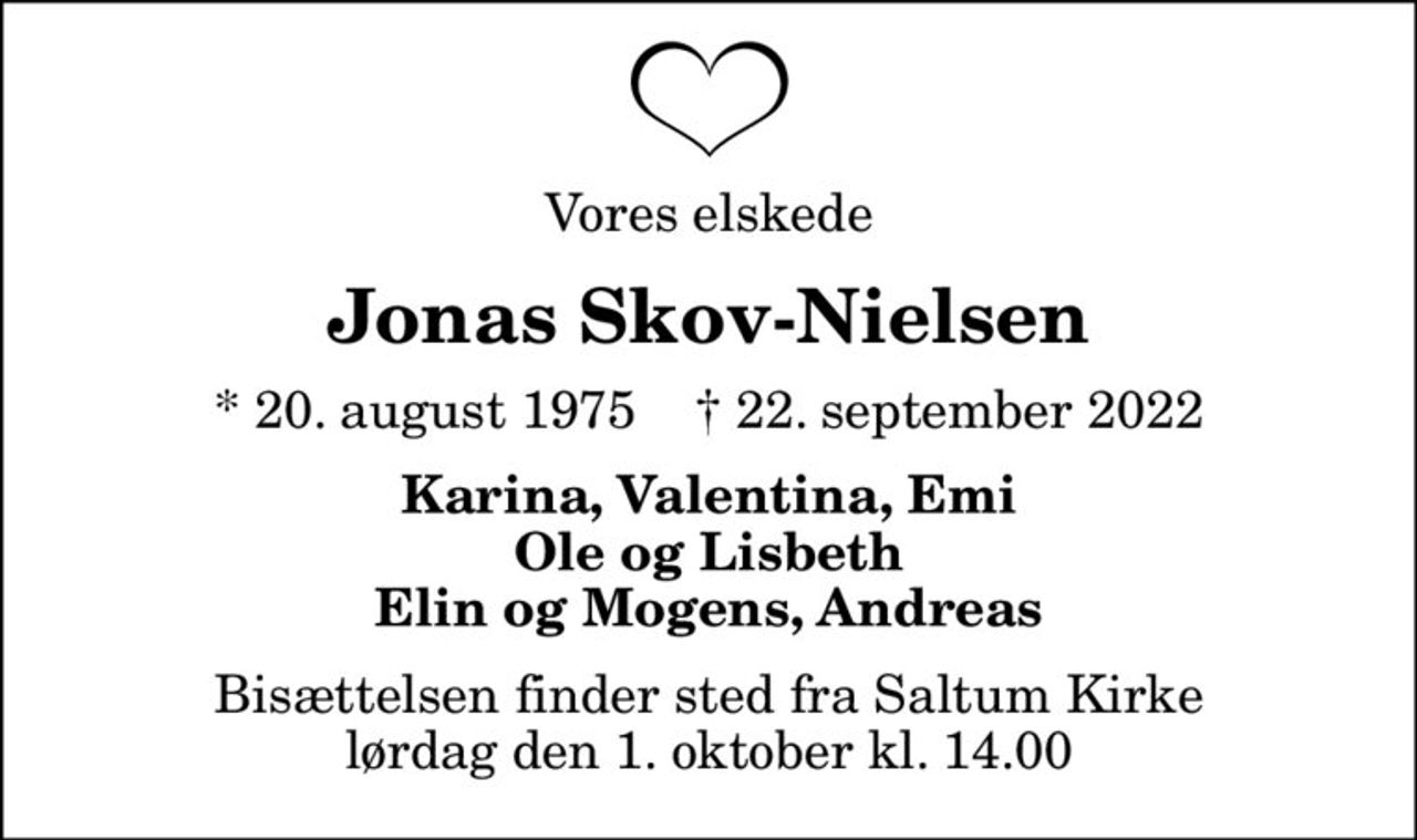 Vores elskede
Jonas Skov-Nielsen
* 20. august 1975    ✝ 22. september 2022
Karina, Valentina, Emi Ole og Lisbeth Elin og Mogens, Andreas
Bisættelsen finder sted fra Saltum Kirke  lørdag den 1. oktober kl. 14.00