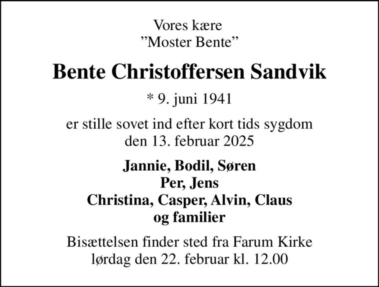 Vores kære  Moster Bente
Bente Christoffersen Sandvik
* 9. juni 1941
er stille sovet ind efter kort tids sygdom den 13. februar 2025
Jannie, Bodil, Søren Per, Jens Christina, Casper, Alvin, Claus og familier
Bisættelsen finder sted fra Farum Kirke  lørdag den 22. februar kl. 12.00