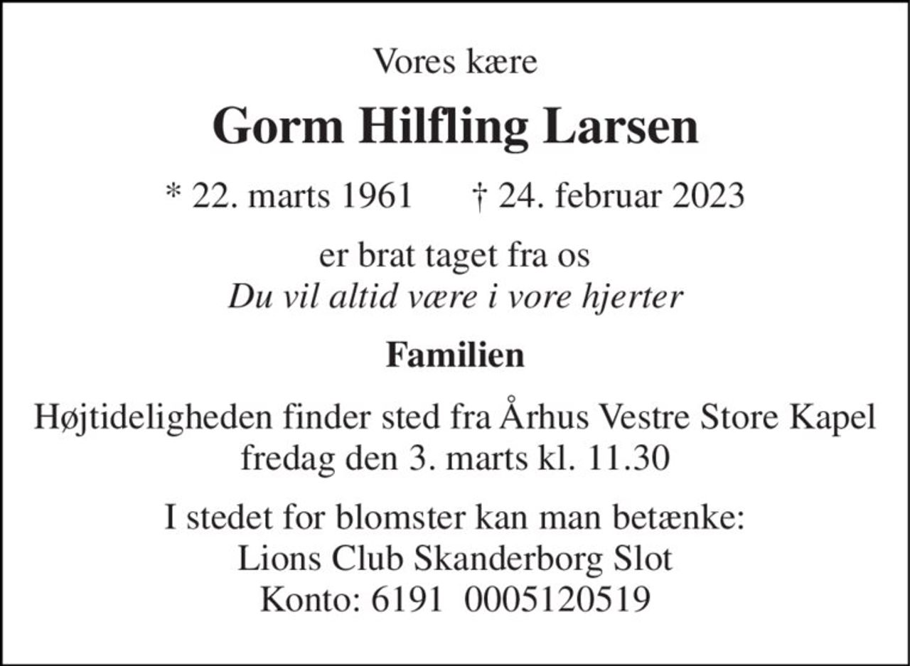 Vores kære 
Gorm Hilfling Larsen 
*​ 22. marts 1961​      †​ 24. februar 2023 
er brat taget fra os Du vil altid være i vore hjerter 
Familien 
Højtideligheden finder sted fra Århus Vestre Store Kapel fredag den 3. marts kl. 11.30 
I stedet for blomster kan man betænke: Lions Club Skanderborg Slot Konto: 6191  0005120519