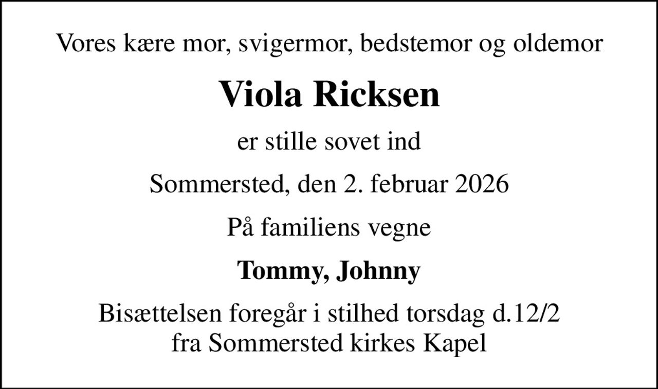 Vores kære mor, svigermor, bedstemor og oldemor
Viola Ricksen
er stille sovet ind
Sommersted, den 2. februar 2026
På familiens vegne
Tommy, Johnny
Bisættelsen foregår i stilhed torsdag d.12/2 fra Sommersted kirkes Kapel