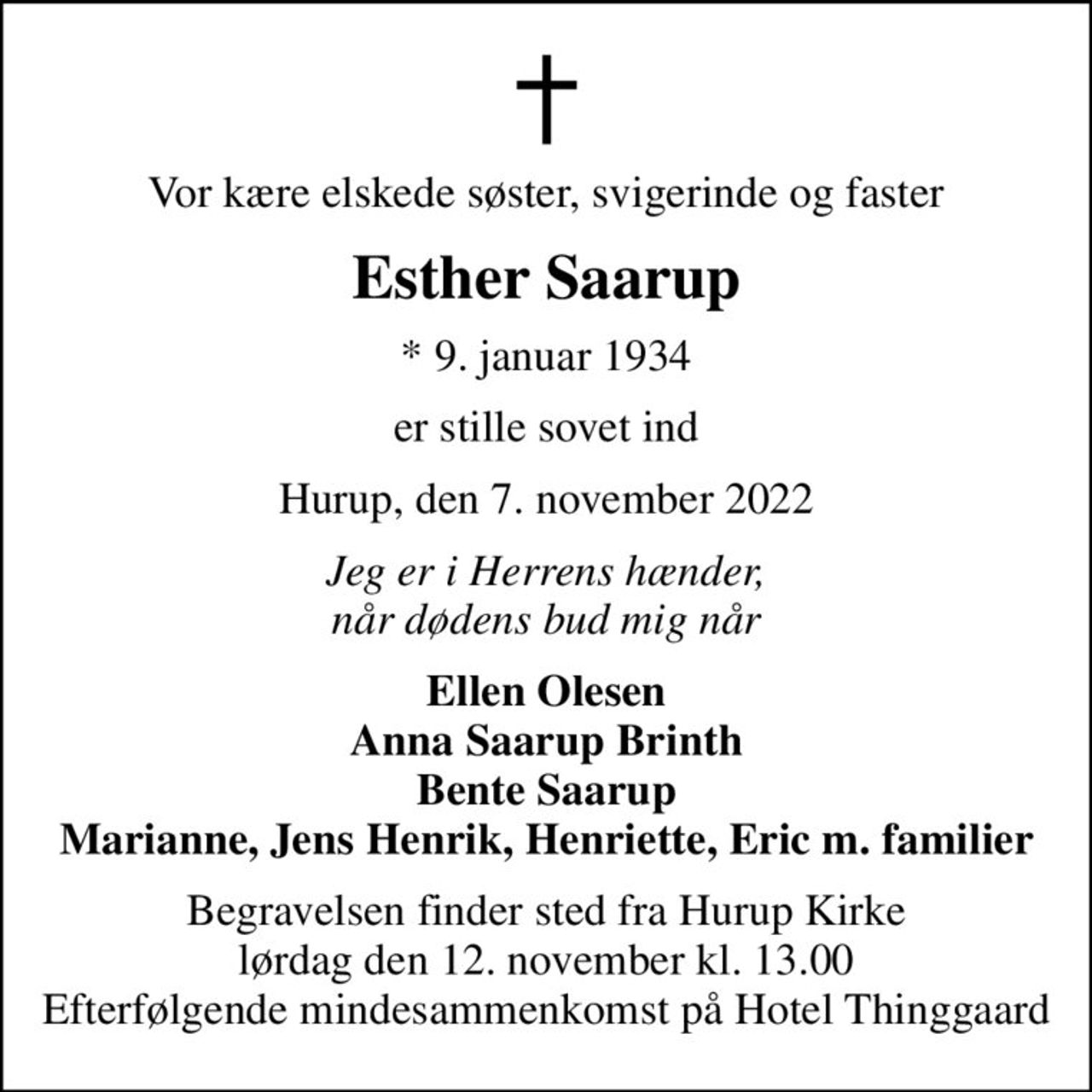 Vor kære elskede søster, svigerinde og faster
Esther Saarup
* 9. januar 1934
er stille sovet ind
Hurup, den 7. november 2022
Jeg er i Herrens hænder, når dødens bud mig når
Ellen Olesen Anna Saarup Brinth Bente Saarup Marianne, Jens Henrik, Henriette, Eric m. familier
Begravelsen finder sted fra Hurup Kirke  lørdag den 12. november kl. 13.00  Efterfølgende mindesammenkomst på Hotel Thinggaard