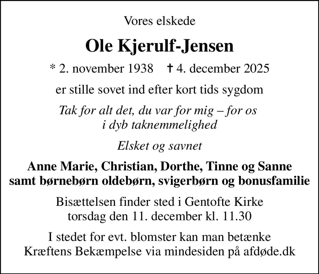 Vores elskede
Ole Kjerulf-Jensen
* 2. november 1938    ✝ 4. december 2025
er stille sovet ind efter kort tids sygdom
Tak for alt det, du var for mig  for os  i dyb taknemmelighed
Elsket og savnet
Anne Marie, Christian, Dorthe, Tinne og Sanne samt børnebørn oldebørn, svigerbørn og bonusfamilie
Bisættelsen finder sted i Gentofte Kirke  torsdag den 11. december kl. 11.30 
I stedet for evt. blomster kan man betænke
					Kræftens Bekæmpelse via mindesiden på afdøde.dk