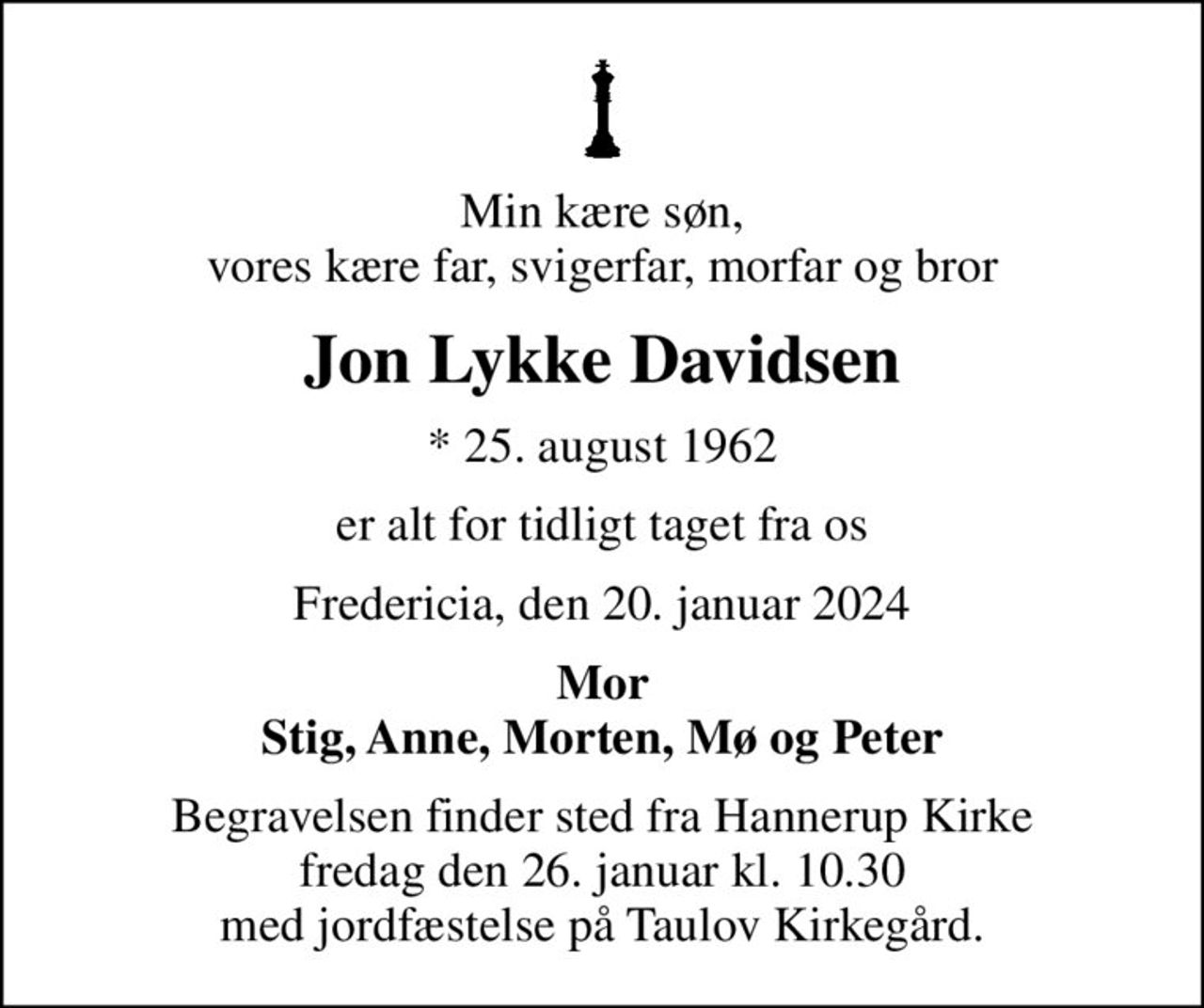 Min kære søn, vores kære far, svigerfar, morfar og bror
Jon Lykke Davidsen
* 25. august 1962
er alt for tidligt taget fra os
Fredericia, den 20. januar 2024
Mor Stig, Anne, Morten, Mø og Peter
Begravelsen finder sted fra Hannerup Kirke  fredag den 26. januar kl. 10.30  med jordfæstelse på Taulov Kirkegård.
