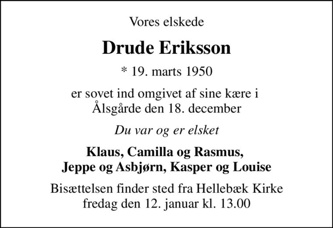 Vores elskede
Drude Eriksson
* 19. marts 1950
er sovet ind omgivet af sine kære i  Ålsgårde den 18. december
Du var og er elsket
Klaus, Camilla og Rasmus,  Jeppe og Asbjørn, Kasper og Louise
Bisættelsen finder sted fra Hellebæk Kirke  fredag den 12. januar kl. 13.00