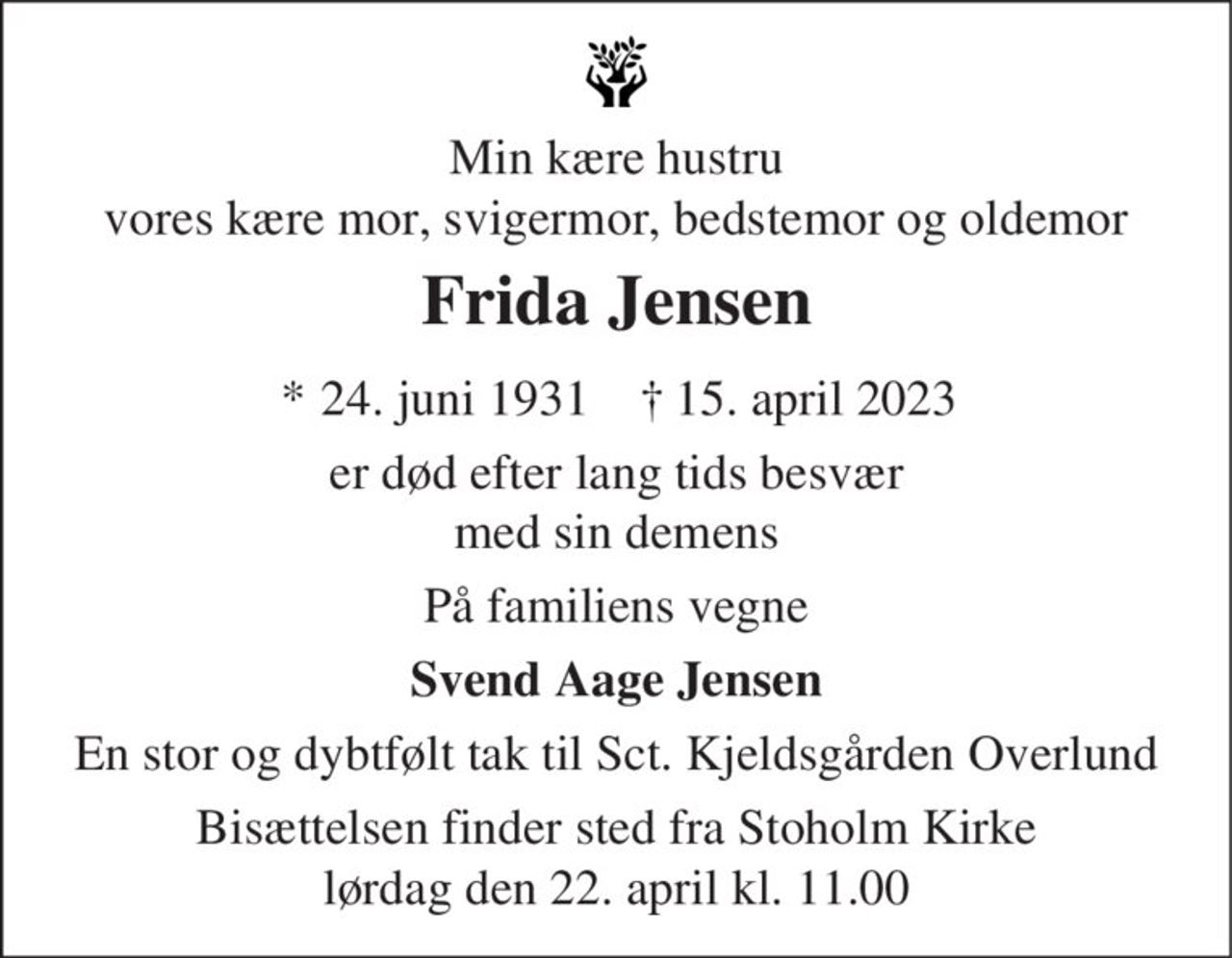 Min kære hustru vores kære mor, svigermor, bedstemor og oldemor
Frida Jensen
* 24. juni 1931    ✝ 15. april 2023
er død efter lang tids besvær med sin demens.
På familiens vegne
Svend Aage Jensen
En stor og dybtfølt tak til Sct. Kjeldsgården Overlund
Bisættelsen finder sted fra Stoholm Kirke lørdag den 22. april kl. 11.00