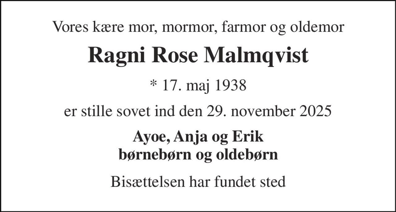 Vores kære mor, mormor, farmor og oldemor 
Ragni Rose Malmqvist 
* 17. maj 1938 
er stille sovet ind den 29. november 2025 
Ayoe, Anja og Erik børnebørn og oldebørn 
Bisættelsen har fundet sted
