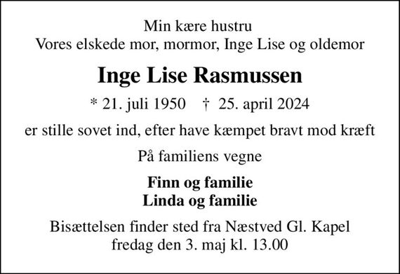 Min kære hustru  Vores elskede mor, mormor, Inge Lise og oldemor
Inge Lise Rasmussen
* 21. juli 1950    &#x271d; 25. april 2024
er stille sovet ind, efter have kæmpet bravt mod kræft
På familiens vegne
Finn og familie Linda og familie
Bisættelsen finder sted fra Næstved Gl. Kapel  fredag den 3. maj kl. 13.00