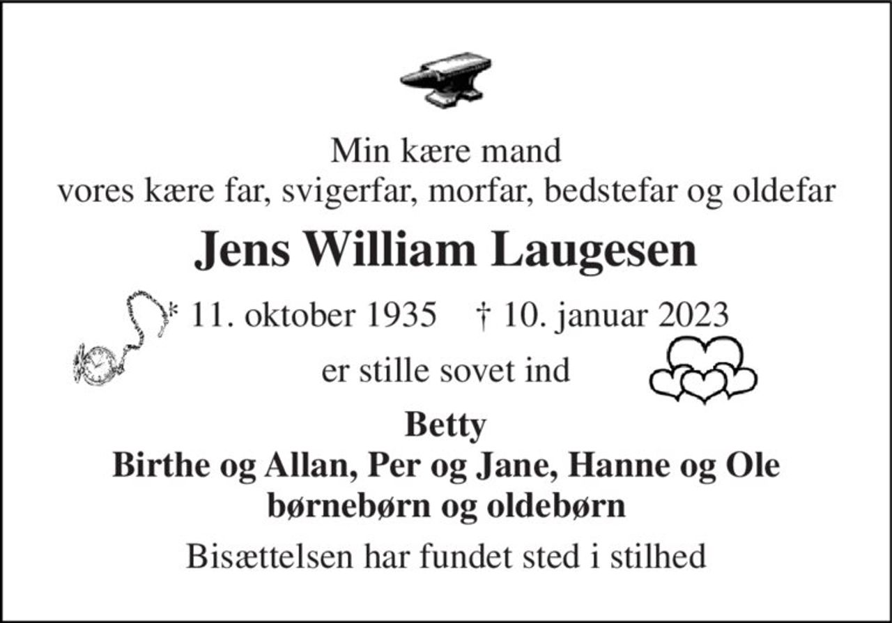 Min kære mand vores kære far, svigerfar, morfar, bedstefar og oldefar 
Jens William Laugesen 
*​ 11. oktober 1935​    †​ 10. januar 2023 
er stille sovet ind 
Betty Birthe og Allan, Per og Jane, Hanne og Ole børnebørn og oldebørn 
Bisættelsen har fundet sted i stilhed