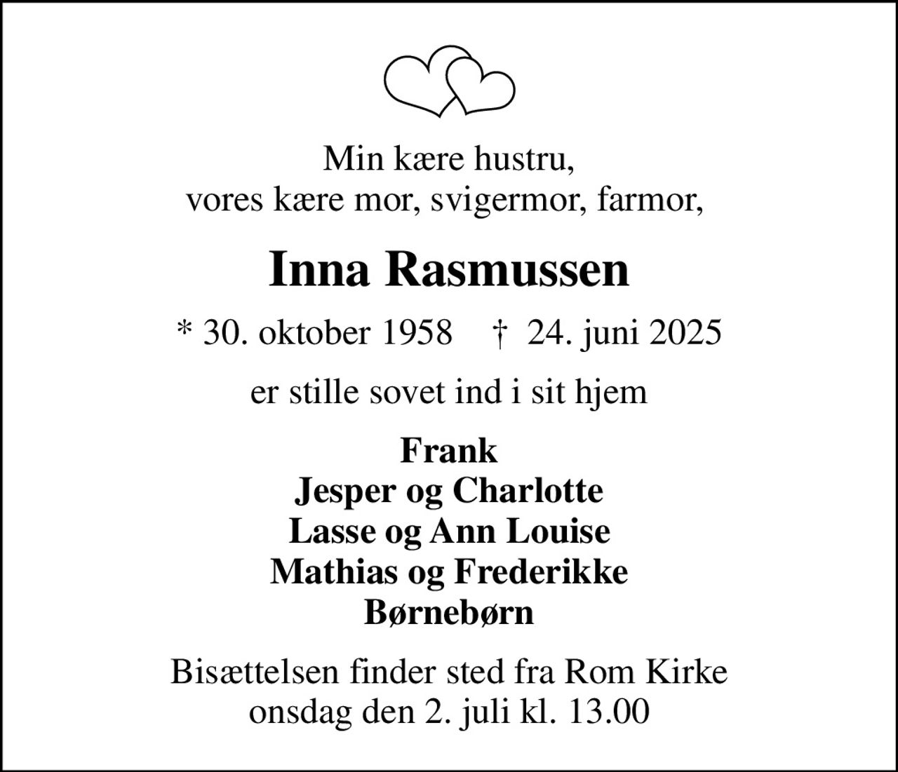 Min kære hustru, vores kære mor, svigermor, farmor, 
Inna Rasmussen
* 30. oktober 1958    ✝ 24. juni 2025
er stille sovet ind i sit hjem
Frank Jesper og Charlotte Lasse og Ann Louise Mathias og Frederikke Børnebørn
Bisættelsen finder sted fra Rom Kirke  onsdag den 2. juli kl. 13.00